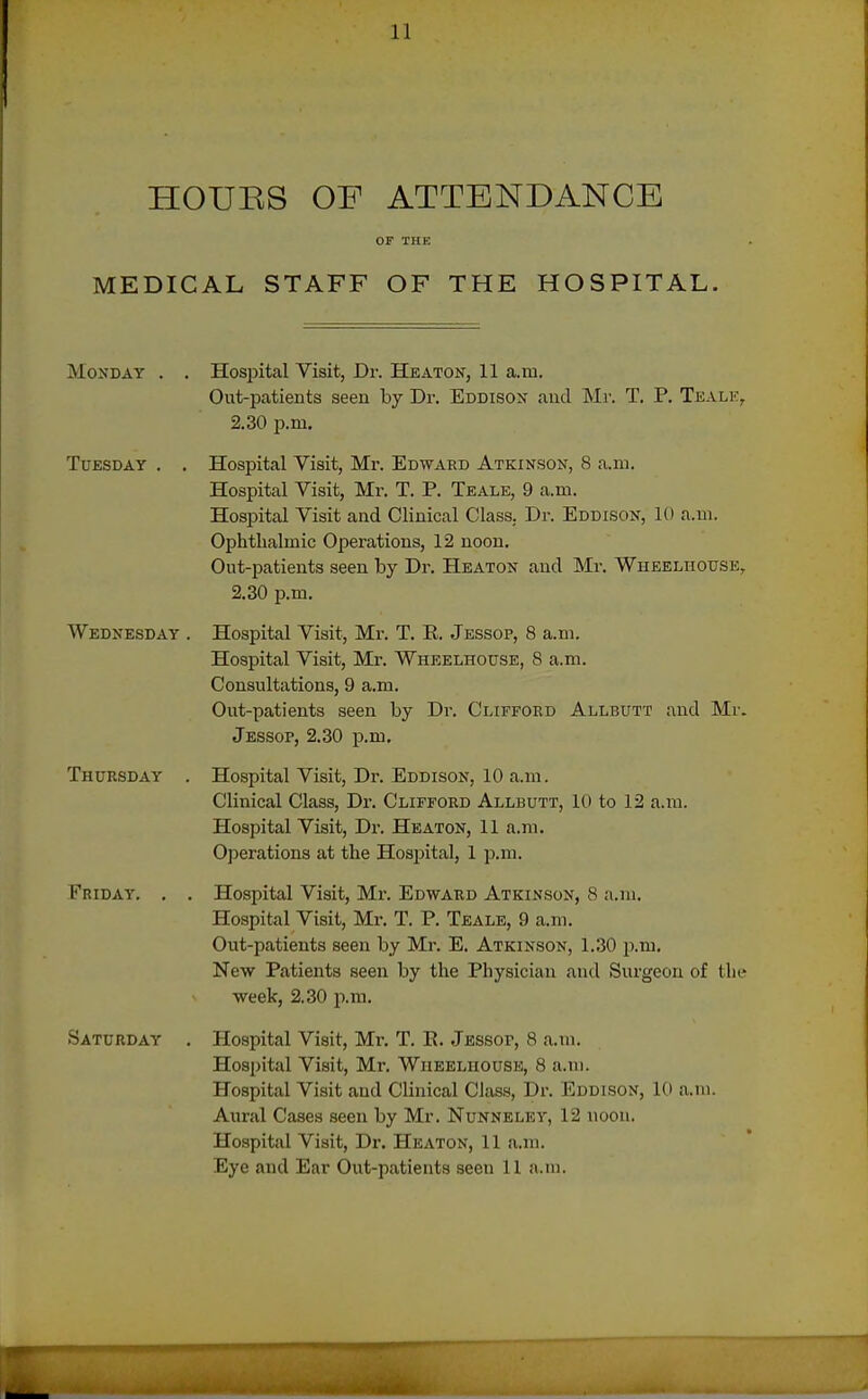 HOUES OF ATTENDANCE MEDICAL STAFF OF THE HOSPITAL. Monday . . Hospital Visit, Dr. Heaton, 11 a.m. Out-patients seen by Dr. Eddison aud Mr. T. P. Tkalk, 2.30 p.m. Tuesday , . Hospital Visit, Mr. Edward Atkinson, 8 a.m. Hospital Visit, Mr. T. P. Teale, 9 a.m. Hospital Visit and Clinical Class. Dr. Eddison, 10 a.m. Ophthalmic Operations, 12 noon. Out-patients seen by Dr. Heaton and Mr. Wheelhouse, 2.30 p.m. Wednesday . Hospital Visit, Mr. T. E. Jessop, 8 a.ni. Hospital Visit, Mr. Whbelhouse, S a.m. Consultations, 9 a.m. Out-patients seen by Dr. Clifford Allbutt and Mr. Jessop, 2.30 p.m. Thursday . Hospital Visit, Dr. Eddison, 10 a.m. Clinical Class, Dr. Clifford Allbutt, 10 to 12 a.m. Hospital Visit, Dr. Heaton, 11 a.m. 0]3erations at the Hospital, 1 p.m. Friday. . . Hospital Visit, Mr. Edward Atkinson, 8 a.m. Hospital Visit, Mr. T. P. Teale, 9 a.m. Out-patients seen by Mr. E. Atkinson, 1.30 p.m. New Patients seen by the Physician aud Surgeon of the week, 2.30 p.m. Saturday . Hospital Visit, Mr, T. E. Jessof, 8 a.ni. Hospital Visit, Mr. Wiieeliiouse, 8 a.m. Hospital Visit aud Clinical Class, Dr. Eddison, 10 a.m. Aural Cases seen by Mr. Nunneley, 12 noon. Hospital Visit, Dr. Heaton, 11 a.ni. Eye aud Ear Out-patients seen 11 a.m.