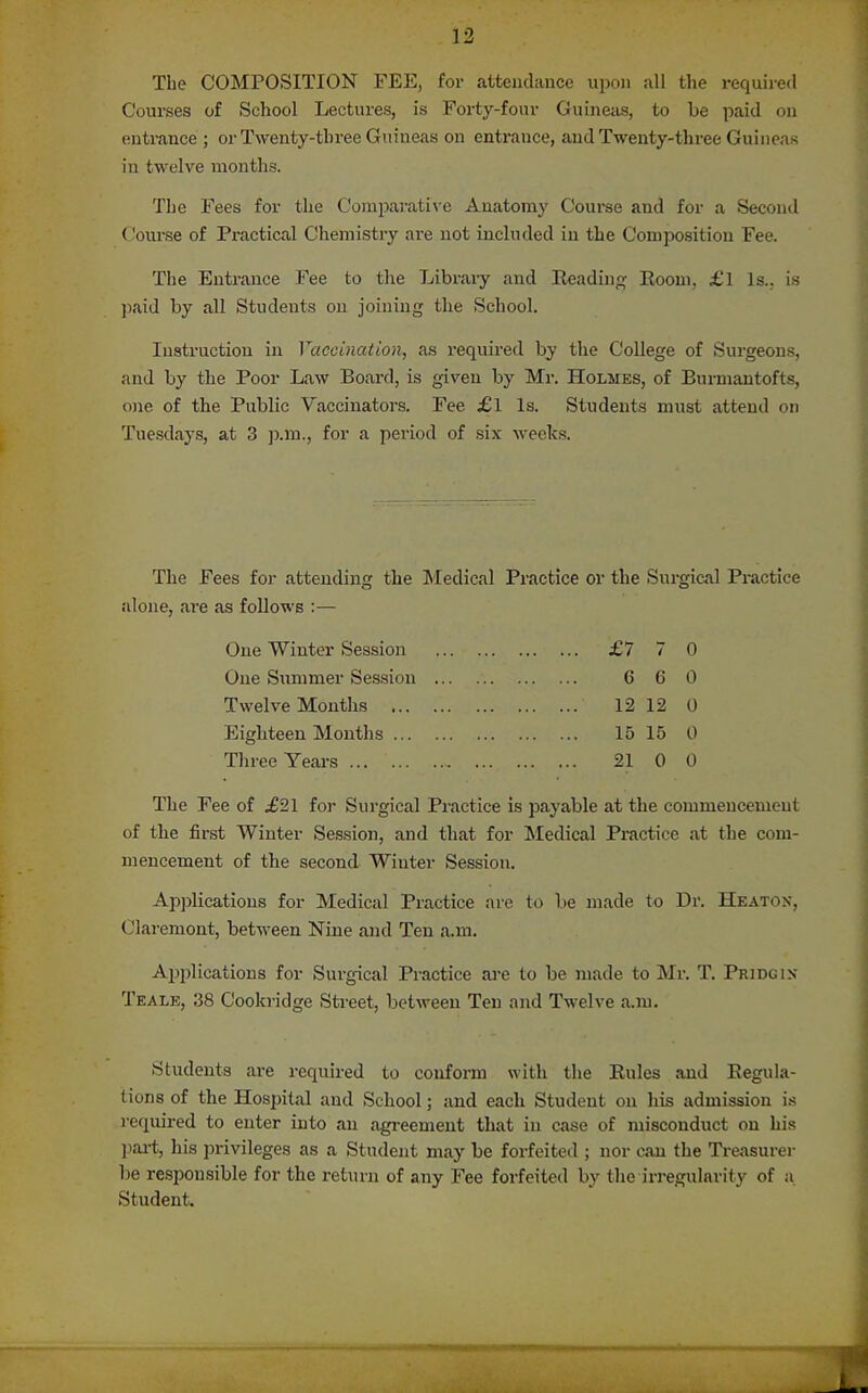 The COMPOSITION FEE, for attendance upon all tlie required Courses of School Lectures, is Forty-four Guineas, to be paid on entrance ; or Twenty-three Guineas on entrance, and Twenty-three Guineas in twelve months. The Fees for the Corajiarathe Anatomy Course and for a Second Com'se of Practical Chemistry are not included in the Comijosition Fee. The Entrance Fee to the Library and Reading Room, £l Is., is paid by all Students on joining the School, Instruction in Vaccination, as required by the College of Surgeons, and by the Poor Law Board, is given by Mr. Holmes, of Burmantofts, one of the Public Vaccinators. Fee £l Is. Students must attend on Tuesdays, at 3 ]).m., for a period of six weeks. The Fees for attending the INIedical Practice or the Surgical Pi-actice alone, are as follows :— One Winter Session £7 7 0 One Summer Session 6 6 0 Twelve Months 12 12 0 Eighteen Mouths 15 15 0 Three Years 21 0 0 The Fee of ^21 for Surgical Practice is payable at the commencement of the first Winter Session, and that for Medical Practice at the com- mencement of the second Winter Session. Ap])licatious for Medical Practice arc to be made to Dr. Heatox, Claremont, between Nine and Ten a.m. Applications for Surgical Practice ai-e to be made to Mr. T. Pridgix Teale, 38 Cookridge Street, between Ten and Twelve a.m. Students ai-e required to confonn with the Rules and Regula- tions of the Hospital and School; and each Student on his admission i,s required to enter into an agreement that in case of misconduct on his jiai-t, his privileges as a Student may be forfeited ; nor can the Treasurer be responsible for the return of any Fee forfeited by the irregularity of a. Student.