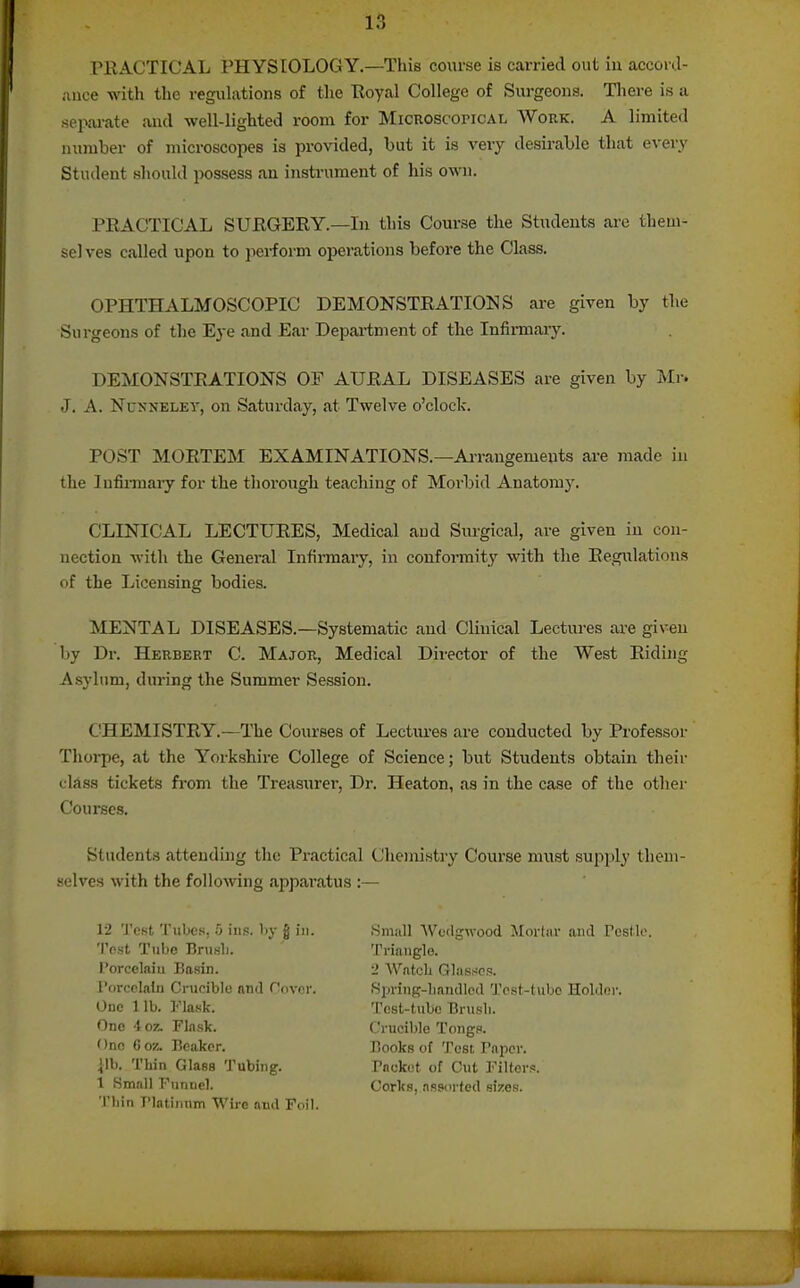 niACTICAL PHYSIOLOGY.—This course is carried out in acconl- ance with tlie regulations of the Eoyal College of Surgeons. There is a .sepai-ate and well-lighted room for Microscopical Work. A limited number of microscopes is provided, but it is very desirable that every Student should possess an instrument of his own. PRACTICAL SUKGERY.—In this Course the Students are them- sel ves called upon to perform operations before the Class. OPHTHALMOSCOPIC DEMONSTEATIOISIS are given by the Surgeons of the Eye and Ear Depai-tment of the Infirmary. DEMONSTRATIONS OF AURAL DISEASES are given by Mr. J. A. NuNNELEV, on Saturday, at Twelve o'clock. POST MORTEM EXAMINATIONS.—Ai-rangemeuts are made in the lufiiTuary for the thorough teaching of Moi-bid Anatomy. CLINICAL LECTURES, Medical and Surgical, are given in con- nection with the General Infirmary, in confoiTuity with the Regulations of the Licensing bodies. MENTAL DISEASES.—Systematic and Clinical Lectiu-es are given by Dr. Herbert C. Major, Medical Dii-ector of the West Ridijig Asylum, during the Summer Session. CHEMISTRY.—The Courses of Lectiu-es are conducted by Professor Tliorpe, at the Yorkshire College of Science; but Students obtain their class tickets fi-om the Treasiirer, Dr. Heaton, as in the case of the other Courses. Students atteuduig the Practical Chemistry Course must supply them- selves with the follo^ving apparatus :— 12 Test Tubes, o ins. Iiy g in. 'IVst Tube Brusb. I'orcelaiu Basin. I'orcelalu Crucible niKl rf)ver. One lib. Flask. One ioz. Flask. One Coz. Beaker. ilb. Thin Glass Tubing. t Small Funnel. Thin Flatinum Wire and Foil. .Small Wedgwood Mortar and Pcsllo. Triangle. 2 Watcli Glas^^os. Spring-bandied Test-tube Holder. Test-tube Brush. Crucible Tongs. Books of Test Paper. Packet of Cut Filters. Corks, assorted sizes.