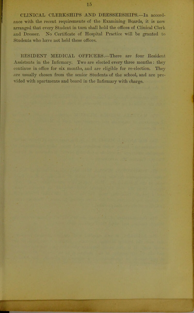 CLINICAL CLERKSHIPS AND DRESSEESHIPS.—lu accord- ance with the recent requirements of the Examining Boards, it is now aiTauged that every Student in turn shall hold the offices of Clinical Clerk and Dressei'. No Certificate of Hospital Practice will be granted to Students who have not held these offices. RESIDENT MEDICAL OFFICERS .—There are four Resident Assistants in the Infirmary. Two are elected every tkree months : they continue in office for six months, and are eligible for re-election. They ai-e iisually chosen from the senior Students of the school, and are pro- vided with apartments and board in the Infirmary with chai'ge.