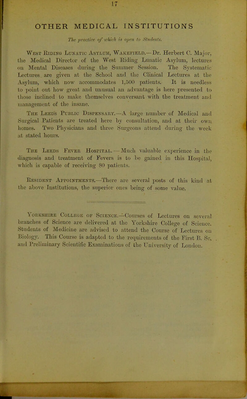 OTHER MEDICAL INSTITUTIONS The praclkf nf ichtcfl i.« o/jrn to Sliit/enl.'i. West Riding Lunatic Asvlum, W'akefield.— Dr. Herbert C. Major, the Medical Director of the West Eidiiig Lunatic Asylum, lectures Oil Mental Diseases during the Sunnner Session. The Systematic Lectures, are given at the School and tlie Clinical Lectiu-es at the Asylum, which now accommodates 1,500 patients. It is needless to point out how great and unusual an advantage is here presented to tliose inclined to make themselves conversajit with the treatment and management of the insane. The Leeds Pcblic Dispensary.—A l;u-ge number of Medical and Surgical Pcxtients are treated here by consultation, and at their own homes. Two Physicians and three Siu-geons attend daring the ^\-eek at stated hours. The Leeds Fever Hospital. — Much valuable experience in the diagnosis and treatment of Fevers is to be gained in this Hospital, which is capable of receiving 80 patients. Resident Appointments.—There are several posts of this kind at the above Institntions, the superior ones being of some value. VoRKSHiRE College of Science.—Courses of Lectures on several branches of Science are delivered at the Yorkshire College of Science. Students of Medicine are advised to attend the Course of Lectures on Biology. This Course is adapted to the requirements of the First B. Sc. and Preliminary Scientific Examinations of the University of London.