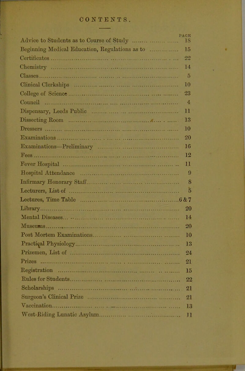 CONTENTS. PACK Advice to Students as to Course of Study IS Beginning Medical Education, Regulations as to 15 Certificates 22 Chemistry 14 Classes 5 Clinical Clerkships 10 College of Science 23 Council 4 Dispensary, Leeds Public 11 Dissecting Room x 13 Dressers 10 Examinatioos 20 Examinations—Preliminary 16 Fees 12 Fever Hospital 11 Hospital Attendance n Infirmary Honorary Stafl' 8 Lecturers, List of 5 Lectures, Time Table 6 & 7 Library ..i.' 20 Mental Diseases 14 Museums 20 Post Mortem Examinations 10 Practical Physiology 13 Prizemen, List of 24 Prizes 21 Registration 15 Rules for Students 22 Scholarships ... 21 Surgeon's Clinical Prize 21 Vaccination . .13 West-Riding Lunatic Asylum Jl