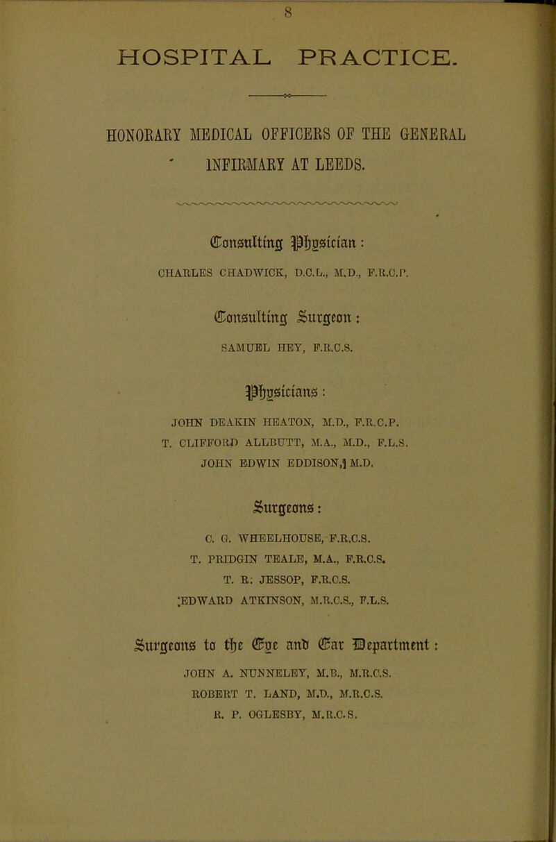 HOSPITAL PRACTICE. HONORARY MEDICAL OFFICERS OF THE GENERAL INFIRMARY AT LEEDS. Consulttntj pijgsictait: CHARLES CriADWICK, D.C.L., M.D., P.U.O.P. Consulting Surgeon: SAMUEL HEY, P.R.C.S. ^fjgsictnns: JOHK DEAKIN HEATON, M.D., F.R.C.P. T. CLIFFOOn ALLBUTT, M.A., M.D., F.L.S. JOHN BDWIN EDDISON.l M.D. Surgeons: C. Cr. WHEELHOUSE, P.R.C.S. T. PRIDOm TEALB, M.A., P.B.C.S. T. R; JESSOP, P.R.C.S. ;edward ATKmsoN, M.R.r.a, f.l.p. Surgeons to tlje (!^ge antJ (Ear department: JOHN A. NTINNELEY, M.B., M.R.C.S. ROBERT T. liAND, M.D., M.R.C.S. R. P. OGLESBY, M.R.C.S.