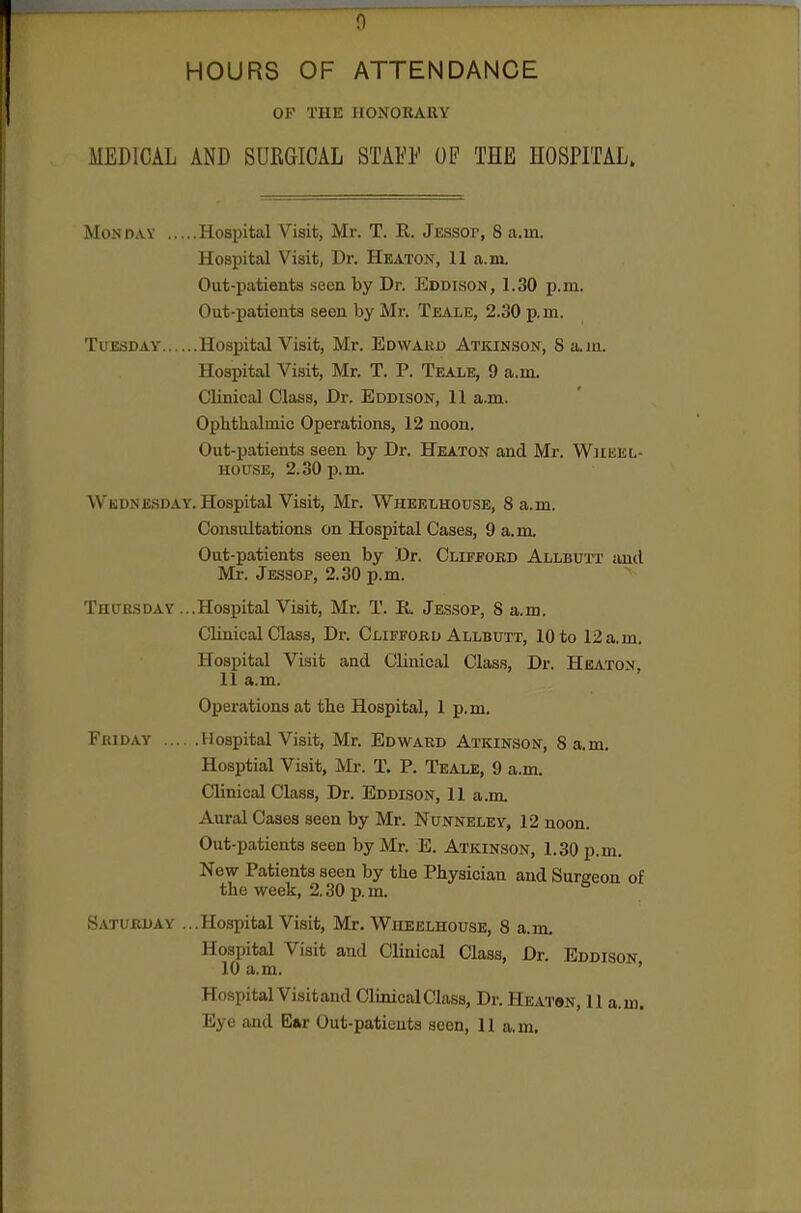 0 HOURS OF ATTENDANCE THE IIONOBAUY MEDICAL AND SUEGICAL STAFF OF THE HOSPITAL. Monday Hospital Visit, Mr. T. R. Jessop, 8 a.m. Hospital Visit, Dr. Heaton, 11 a.ni. Out-patients seen by Dr. Eddison, 1.30 p.m. Out-patients seen by Mr. Teale, 2.30 p. m. Tuesday Hospital Visit, Mr. Ed\var0 Atkinson, S a.jn. Hospital Visit, Mr. T. P. Teale, 9 a.m. Clinical Class, Dr. Eddison, 11 a.m. Ophthalmic Operations, 12 noon. Out-patients seen by Dr. Heaton and Mr. Wueel- HOUSE, 2.30 p.m. Wednesday. Hospital Visit, Mr. Wheelhouse, 8 a.m. Consultations on Hospital Cases, 9 a.m. Out-patients seen by Dr. Clifford Allbutt and Mr. Jessop, 2.30 p.m. ^ Thursday ...Hospital Visit, Mr. T. U. Jes.sop, S a.m. Clinical Class, Dr. Clifford Allbutt, 10 to 12 a.m. Hospital Visit and Clinical Class, Dr. Heaton, 11 a.m. Operations at the Hospital, 1 p.m. Friday Hospital Visit, Mr. Edward Atkinson, 8 a.m. Hosptial Visit, Mr. T. P. Teale, 9 a.m. Clinical Class, Dr. Eddison, 11 a.m Aural Cases seen by Mr. Nunneley, 12 noon. Out-patients seen by Mr. E. Atkinson, 1.30 p.m. New Patients seen by the Physician and Surgeon of the week, 2.30 p.m. Saturday ...Hospital Visit, Mr. Wheelhouse, 8 a.m. Hospital Visit and Clinical Class, Dr. Eddison 10 a.m. ' Hospital Visitand Clinical Class, Dr. Heaton, 11 a.m.