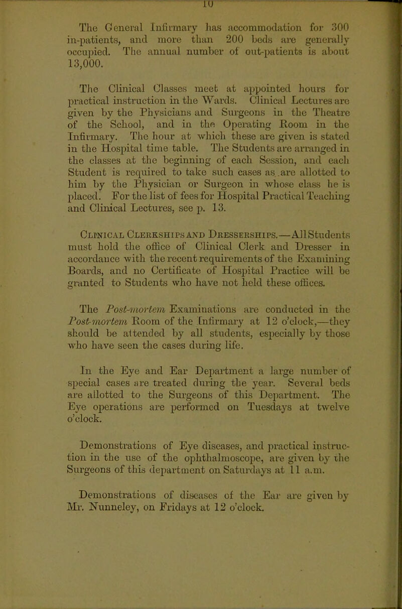 1(J The General lufii'mary has accommodation for 300 in-patients, and more than 200 beds are generally occujjied. The annual number of out-patieiats Ls aliont 13,000. The Clinical Classes meet at appointed hours for practical instruction in the Wards. Clinical Lectures arc given by the Physicians and Surgeons in the Theatre of the School, and in the Opex-ating Room in the Infirmary. The hour at which these ai-e given is stated in the Hospital time table. The Students are arranged in the classes at the beginning of each Session, and each Student is required to take such cases as . are allotted to him by the Physician or Surgeon in whose class he is placed. For the list of fees for Hospital Practical Teaching and Clinical Lectures, see p. 13. Clpnical Clerkshipsaxd Dkesserships.—AJlStudents must hold the office of Clinical Clerk and Dresser in accordance with the recent requii-ements of tbe Examining Boards, and no Certificate of Hospital Practice will be granted to Students who have not held these offices. The Pont-onortem Examinations are conducted in the Post-mortem Room of the Infirmary at 12 o'clock,—they should be a1 tended by all students, especially by those who have seen the cases during life. In the Eye and Ear Department a large number of special cases are treated during tbe yeai-. Several beds are allotted to the Surgeons of this Department. The Eye operations are perfonned on Tuesdays at twelve o'clock. Demonstrations of Eye diseases, and practical instruc- tion in the use of the ophthalmoscoiie, are given by ihe Surgeons of this department on Satui'days at 11 a.m. Demonstrations of diseases of the Ear are given by