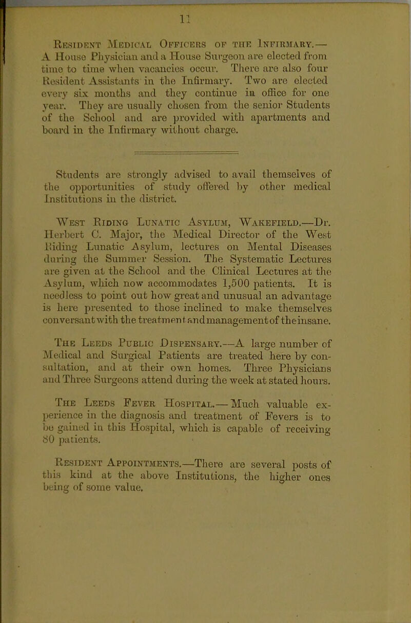 Resident Medfcal Officers ov the Infirm/Vry.— A House Pliysician and a House Surgeon are elected from time to time wlien vacancies occur. There are also four Kosident Assisttuits in the In6rniav3\ Two are elected every six months and they continue in office for one year. Tiiey are usually chosen from the senior Students of the School and are provided with apartments and board in the Infirmary without chai^ge. Students are strongly advised to avail themselves of the opportunities of study offered hj other medical Institutions in the district. West Eiding Lunatic Asylum, Wakefield.—Dr. Herbert C. Major, the Medical Director of the West iiiding Lunatic Asylum, lectures on Mental Diseases during the Summer Session. The Systematic Lectures are given at the School and the Clinical Lectures at the Asylum, which now accommodates 1,500 patients. It is needless to point out how gi-eat and unusual an advantage is here presented to those inclined to make themselves conversant with the treatmentandmanagementof theinsane. The Leeds Public Dispensary.—A large number of Medical and Surgical Patients are treated here by con- sultation, and at their own homes. Three Physicians and Three Surgeons attend during the week at stated hours. The Leeds Fever Hospital.— Much valuable ex- perience in the diagnosis and treatment of Fevers is to bo gained in this Hospital, which is capable of receiving 80 patients. Resident Appointments.—There are several posts of this kind at the above Institutions, the higher ones being of some value.