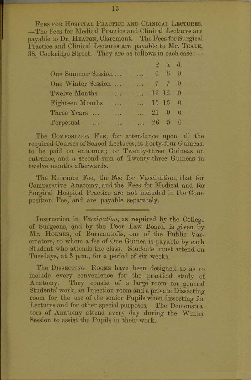 Fees for Hosi'ital Puactice and Clintcal Lectures. —Tlie Foes for Medical Practice and Clinical Lectures are payable to Dr. Heaton, Claremont. The Fees for Surgical Pmctice and Clinical Lectm-es are payable to Mr. Teale, 38, Cookridge Street. They are as follows in each case :—■ £ s. (I. One Summer Session ... G G 0 One Winter Session ... 7 7 0 Twelve Months ... 12 12 0 Eighteen Months ... 15 15 0 Three Years ... ... 21 0 0 Perpetual ... 26 5 0 The Composition Fee, for attendance upon all the required Courses of School Lectui'es, is Forty-four Guineas, to be ijaid on entrance; or Twenty-three Guineas on entrance, and a second siim of Twenty-three Guineas in twelve months afterwards. The Entrance Fee, the Fee for Vaccination, that for Comparative Anatomy, and the Fees for Medical and for Surgical Hospital Practice are not included in the Com- position Fee, and are payable separately. Instruction in Vaccination, as required by the College of Surgeons, and by the Poor Law Board, is given by Mr. Holmes, of Burmantofts, one of the Public Vac- cinators, to whom a fee of One Guinea is payable by each Student who attends the class. Students must attend on Tuesdays, at 3 p.m., for a period of six weeks. The Dissecting Rooms have been designed so as to include every convenience for the practical study of Anatomy. They consist of a large room for general Students' work, an Injection room and a private Dissecting room for the use of the senior Pupils when dissecting for Lectures and for otlier special purposes. The Demonstra- tors of Anatomy attend every day during the Wiutei' Session to assist the Pu])ils in their work.