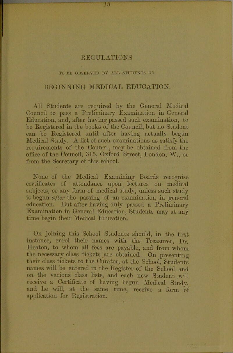 REGULATIONS TO I'.H (insi:i;vi:i.) r.v all s'I'i'df.nts dn BEGINNINCI MEDICAL EDUCATION. All Students aru required by the General Medieal Couneil to pas.s a rreliminary Examination in General Education, and, after having passed such examination, to be Registered La the books of the Council, but no Student can be Registered until after having actually begun Medical Study. A list of such examinations as satisfy the requirements of the Council, may be obtained from the office of the Council, 315, Oxford Street, London, W., or from the Secretary of this school. None of the Medical Examining Boards recognise certificates of attendance upon lectures on medical siibjects, or any form of medical study, unless such study is begviu afle,r the passing of an examination in general education. But after having duly passed a Preliminary Examination in General Education, Students may at any time begin their Medical Education. On joining this School Students should, in the first instance, enrol their names with the Treasurer, Dr. Heaton, to whom all fees are payable, and from whom the necessary class tickets are obtained. On presenting then- class tickets to the Curator, at the School, Students names will be entered in the Register of the School and on the various class lists, and each new Student will receive a Certificate of having begun Medical Study, and he will, at the same time, receive a form of application for Registration.