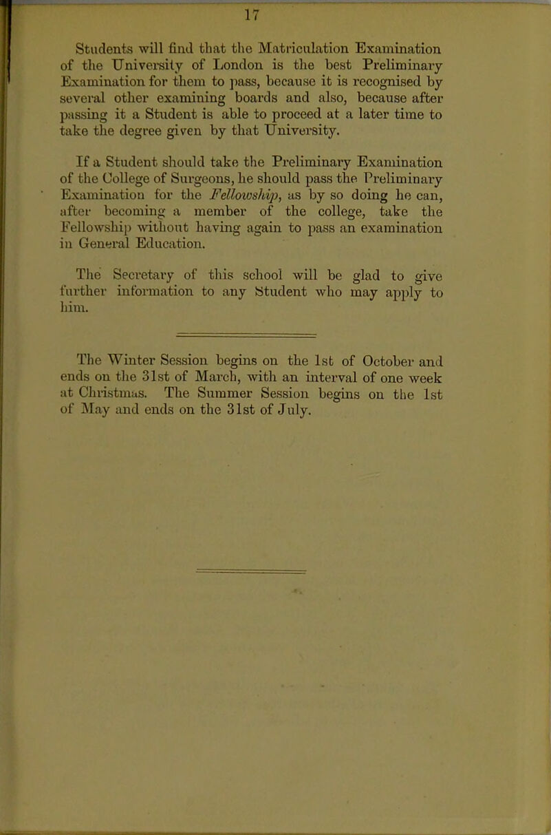 Students will find that the Matriculation Examination of the University of Ijondon is the best Preliminary Examination for them to jmss, because it is recognised by several other examining boards and also, because after passing it a Stndent is able to proceed at a later time to take the degree given by that University. If a Student should take the Preliminary Examination of the College of Surgeons, he should pass the Preliminaiy Examination for the Fellowshij), as by so doing he can, after becoming a member of the college, take the Fello\vshi|) mthont having again to pass an examination in General Education. The Secretary of this school will be glad to give further information to any Student who may apply to him. The Winter Session begins on the 1st of October and ends on the 31st of March, witli an interval of one week at Christmas. The Summer Session begins on the 1st of May and ends on the 31st of July.