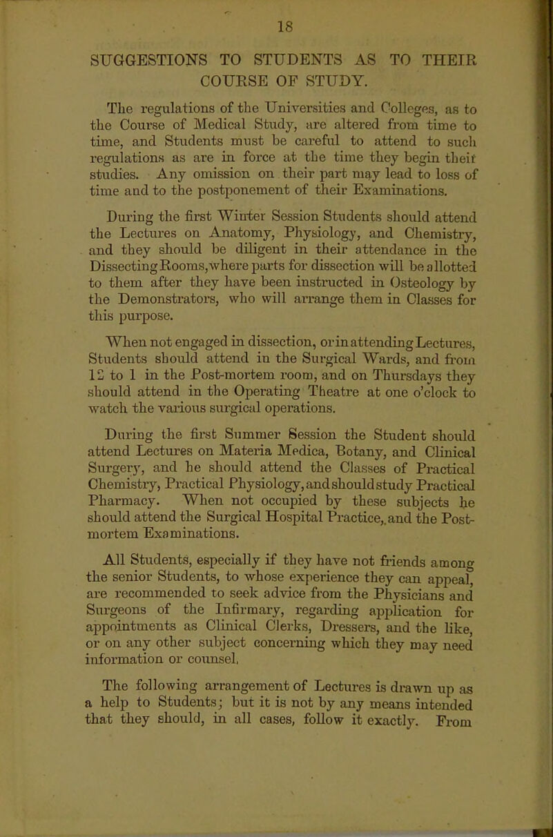 SUGGESTIONS TO STUDENTS AS TO THEIR COURSE OF STUDY. The regulations of the Universities and Colleges, as to the Course of Medical Study, are altered from time to time, and Students must be careful to attend to such regulations as are in force at the time they begin theif studies. Any omission on their part ms^j lead to loss of time and to the postponement of their Examinations. During the first Winter Session Students should attend the Lectures on Anatomy, Physiology, and Chemistry, and they should be diligent in their attendance in the DissectingRooms,\vhere parts for dissection will be allotted to them after they have been instructed in Osteology by the Demonstrators, who will arrange them in Classes for this purpose. When not engaged in dissection, orin attending Lectures, Students should attend in the Surgical Wards, and from 12 to 1 in the Post-mortem room, and on Thursdays they should attend in the Operating Theatre at one o'clock to watch the various surgical operations. During the first Summer Session the Student should attend Lectures on Materia Medica, Botany, and Clinical Surgery, and he should attend the Classes of Pi-actical Chemistry, Practical Physiology, and should study Practical Pharmacy. When not occupied by these subjects he should attend the Surgical Hospital Practice,, and the Post- mortem Examinations. All Students, especially if they have not friends among the senior Students, to whose experience they can appeal, are recommended to seek advice from the Physicians and Siu-geons of the Infirmary, regarding application for appointments as Clinical Clerks, Dressers, and the like, or on any other subject concerning which they may need information or counsel. The following arrangement of Lectures is drawn up as a help to Students; but it is not by any means intended that they should, in all cases, follow it exactly. From