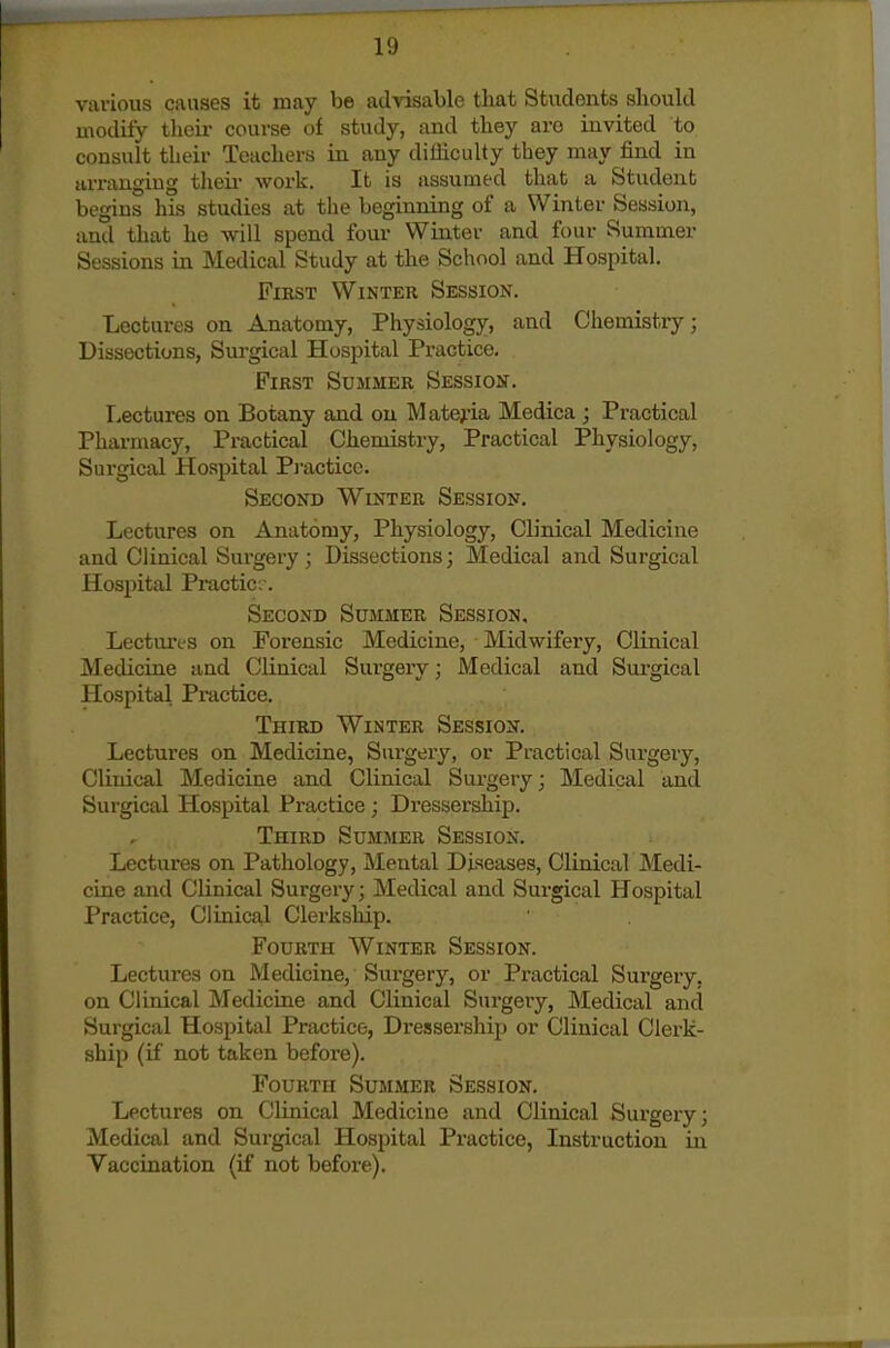 h) various causes it may be advisable tliat Students should modify their course of study, and they are invited to consult their Teachers in any difficulty they may find in arranging then- work. It is assumed that a Student begins his studies at the beginning of a Winter Session, and that he will spend four Winter and four Summer Sessions in Medical Study at the School and Hospital. First Winter Session. Lectures on Anatomy, Physiology, and Chemistry; Dissections, Surgical Hospital Practice, First Summer Session. Lectures on Botany and on Materia Medica ; Practical Pharmacy, Practical Chemistry, Practical Physiology, Surgical Hospital Pi-acticc. Second Winter Session. Lectures on Anatomy, Physiology, Clinical Medicine and Clinical Surgery; Dissections; Medical and Surgical Hospital Practic,-. Second Summer Session, Lectures on Forensic Medicine, Midwifery, Clinical Medicine and Clinical Surgery; Medical and Surgical Hospital Practice. Third Winter Session. Lectures on Medicine, Surgery, or Practical Surgery, Clinical Medicine and Clinical Surgery; Medical and Surgical Hospital Practice; Dressei'ship. Third Summer Session. Lectures on Pathology, Mental Diseases, Clinical Medi- cine and Clinical Surgery; Medical and Surgical Hospital Practice, Clinical Clerkship. Fourth Winter Session. Lectures on Medicine, Surgery, or Practical Surgery, on Clinical Medicine and Clinical Surgery, Medical and Surgical Hospital Practice, Dressership or Clinical Clerk- ship (if not taken before). Fourth Summer Session. Lectures on Clinical Medicine and Clinical Surgery; Medical and Surgical Hospital Practice, Instruction in Vaccination (if not before).