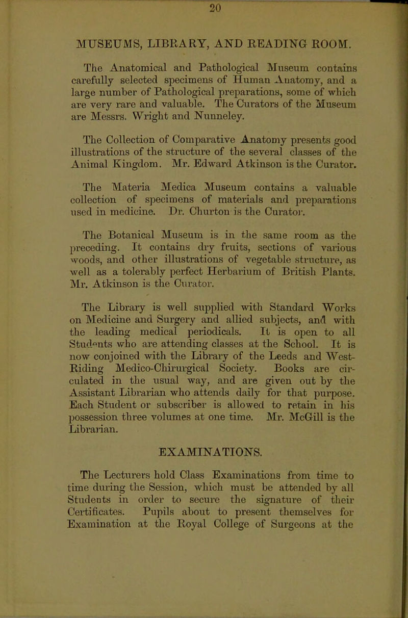 MUSEUMS, LIBRARY, AND READING ROOM. The Anatomical and Pathological Museum contains carefully selected specimens of Human Auatomy, and a large number of Pathological preparations, some of which are very rare and valuable. The Curators of the Museum are Messrs. Wright and Nunneley. The Collection of Comparative Anatomy presents good illustrations of the structure of the several classes of the Animal Kingdom. Mr. Edward Atkinson Lsthe Curator. The Materia Medica Museum contains a valuable collection of specimens of materials and prejiai-ations used in medicine. Dr. Churton is the Curatoi-. The Botanical Museum is in the same room as the preceding. It contains diy fruits, sections of vaiious vvoods, and other illustrations of vegetable structure, as well as a tolerably perfect Herbarium of British Plants. Mr, Atkinson is the Curator. The Library is well supjolied with Standard Works on Medicine and Surgery and allied subjects, and with the leading medical periodicals. It is open to all Stud'^nts who are attending classes at the School. It is now conjoined with the Library of the Leeds and West- Riding Medico-Chu'iu-gical Society. Books are cir- culated in the usual way, and are given out by the Assistant Librarian who attends daily for that purpose. Each Student or subscriber is allowed to retain in liis possession three volumes at one time. Mr. McGill is the Librarian. EXAMINATIONS. The Lecturers hold Class Examinations from time to time during the Session, which must be attended by all Students in order to secure the signature of their Cei-tificates. Pupils about to present themselves for Examination at the Royal College of Surgeons at the