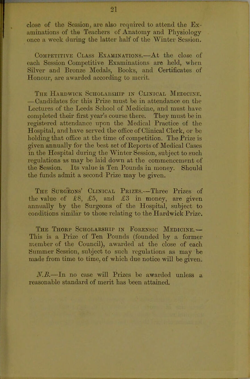 close of tho Session J are also required to attend the Ex- aminations of the Teachers of Anatomy and Physiology once a week during the latter half of the Winter Session. Competitive Class Examinations.—At the close of each Session Competitive Examinations are held, when Silver and Bronze Medals, Books, and Certificates of Honour, are awarded according to merit. The Hardwick Scholauship in Clinical Medicine. —Candidates for this Prize must be in attendance on the Lectures of the Leeds School of Medicine, and must have comi)leted their fii-st yeai's course there. They must be in registered attendance upon the Medical Practice of the Hospital, and have served the office of Clinical Clerk, or be holding that office at the time of competition. The Prize is given annually for the best set of Reports of Medical Cases in the Hospital during the Winter Session, subject to such regulations as may be laid down at the commencement of the Session. Its value is Ten Pounds in money. Should the funds admit a second Prize may be given. The Subgeons' Clinical Prizes.—Three Prizes of the value of f 8, £5, and £3 in money, are given annually by the Surgeons of the Hospital, subject to conditions similar to those relating to the Hardwick Pi'ize. The Thorp Scholarship in Forensic Medicine.— This is a Prize of Ten Pounds (founded by a former member of the Council), awai'ded at the close of each Summer Session, subject to such regulations as may be made from time to time, of which due notice will be given. li.B.—In no case will Prizes be awarded unless a reasonable standard of merit has been attained.