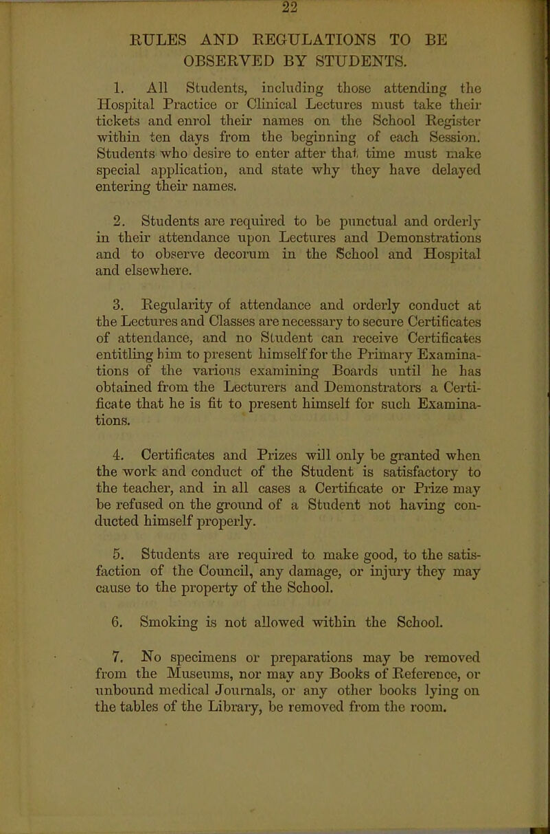 EULES AND EEGULATIONS TO BE OBSERVED BY STUDENTS. 1. All Students, including those attending the Hospital Practice oi- Clinical Lectures must take their tickets and enrol their names on the School Register within ten days from the beginning of each Session. Students who desire to enter alter that time must make special application, and state why they have delayed entering theii names. 2. Students are required to be punctual and orderly in their attendance upon Lectures and Demonstrations and to observe decorum in the School and Hospital and elsewhere. 3. Regularity of attendance and orderly conduct at the Lectures and Classes are necessary to secure Certificates of attendance, and no Student can receive Certificates entitling him to present himself for the Primary Examina- tions of the various examining Boards until he has obtained from the Lecturers and Demonstrators a Certi- ficate that he is fit to present himself for such Examina- tions. 4. Certificates and Prizes will only be granted when the work and conduct of the Student is satisfactory to the teacher, and in all cases a Certificate or Prize may be refused on the ground of a Student not having con- ducted himself properly. 5. Students ai'e required to make good, to the satis- faction of the Coimcil, any damage, or injury they may cause to the property of the School. 6. Smoking is not allowed within the School. 7. No specimens or preparations may be removed from the Museums, nor may any Books of Refei-ence, or unbound medical Journals, or any other books lying on the tables of the Libmiy, be removed from the room.