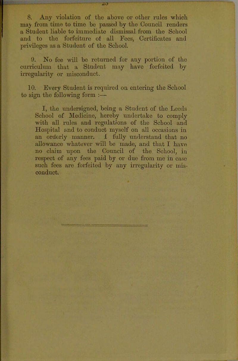 may from time to time be passed by the Council renders a Student liable to immediate dismissal from the School and to the forfeiture of all Fees, Certificates and privileges as a Student of the School. 9. No fee will be returned for any portion of the curriculum that a Student may have forfeited by irregularity or misconduct. 10. Every Student is requii-ed on entering the School to sign the following form ;— I, the undersigned, being a Student of the Leeds School of Medicine, hereby undertake to comply with all rules and regulations of the School and Hospital £),nd to conduct myself on all occasions in an orderly manner, 1 fully understand that no allowance whatever will be made, and that I have no claim upon the Council of the School, in respect of any fees paid by or due from me in case such fees are forfeited by any irregularity or mis- conduct.
