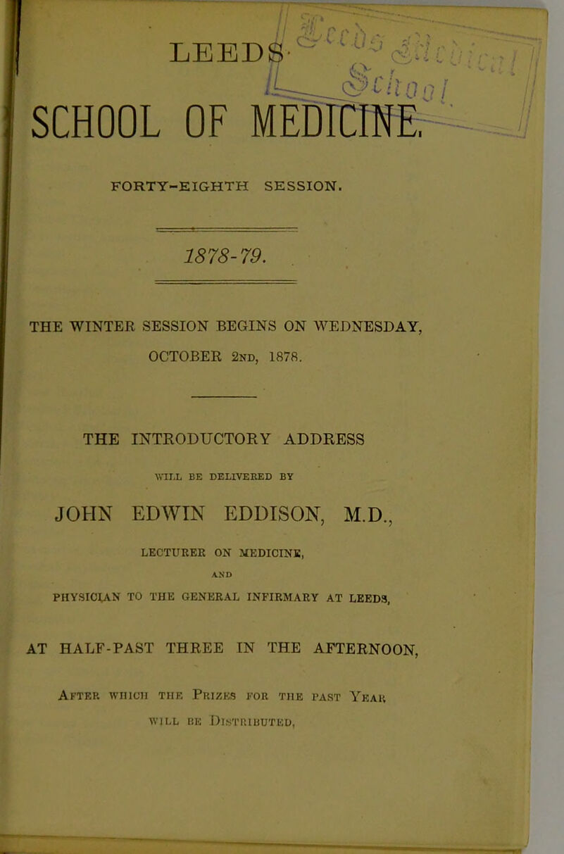 SCHOOL OF MEDTCmE FORTY-EIGHTH SESSION. 1878- 79. THE WINTER SESSION BEGINS ON WEDNESDAY, OCTOBER 2nd, 1878. THE INTRODUCTORY ADDRESS WILL BE DELIVERED BY JOHN EDWIN EDDISON, M.D., LECTUREE ON MEDICINE, AND PHYSICUN TO THE GENERAL INFIRMARY AT LEED3, AT HALF-PAST THREE IN THE AFTERNOON, After which the Prizes for the past Yeah WILL BE Distributed,