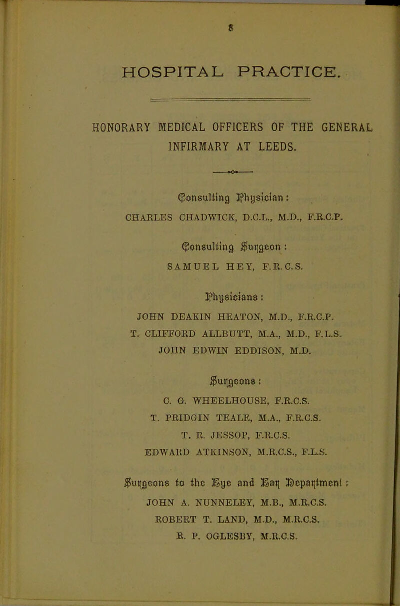 HOSPITAL PRACTICE. HONORARY MEDICAL OFFICERS OF THE GENERAL INFIRMARY AT LEEDS. (Consulting Ifhijsician: CHARLES CHADWICK, D.C.L., M.D., F.R.C.P. Consulting $ui|geon: SAMUEL HEY, F.R.C.S. ;tfhy8ician8: JOHN DEAKIN HEATON, M.D., F.R.C.P. T. CLIFFORD ALLBUTT, M.A., M.D., F.L.S. JOHN EDWIN EDDISON, M.D. $ui]geon8: C. G. WHEELHOUSE, F.R.C.S. T. PRIDGIN TEALE, M.A., F.R.C.S. T. R. JESSOP, F.R.C.S. EDWARD ATKINSON, M.R.C.S., F.L.S. $ur,geon8 to the iKye and ;Sai| Bcpar,tmenf; JOHN A. NUNNELEY, M.B., M.R.C.S. ROBERT T. LAND, M.D., M.R.C.S. B. P. OGLESBY, M.R.C.S.