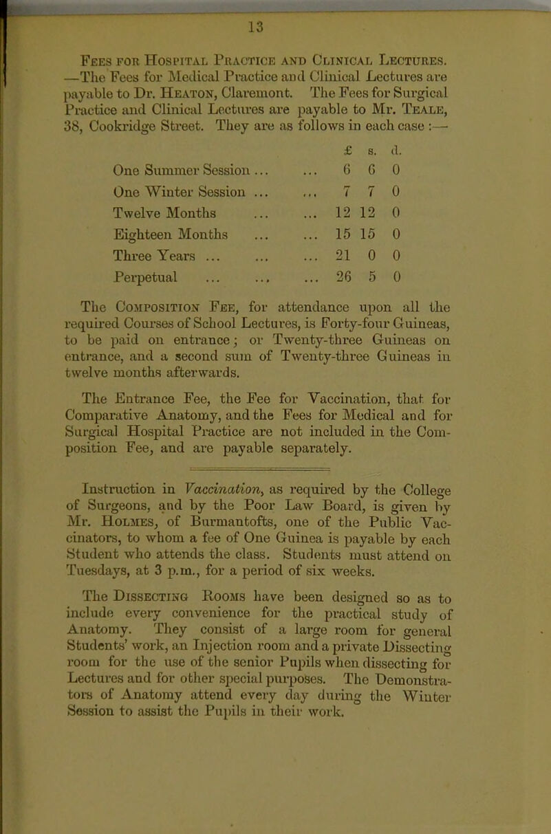 Fees for Hospital Practice and Clinical Lectures. —The Fees for Medical Practice and Clinical Lectures are payable to Dr. Heaton, Clareuiont. The Fees for Surgical Px-actice and Clinical Lectures are payable to Mr. Teale, 38, Cookridge Street. They are as follows in each case :— £ s. d. One Summer Session ... 6 G 0 One Winter Session ... 7 7 0 Twelve Months ... 12 12 0 Eighteen Months ... 15 15 0 Three Years ... ... 21 0 0 Perpetual ... 26 5 0 The Composition Fee, for attendance upon all the required Courses of School Lectures, is Forty-four Guineas, to be paid on entrance; or Twenty-three Guineas on entrance, and a second sujn of Twenty-three Guineas in twelve months afterwards. The Entrance Fee, the Fee for Vaccination, that for Comparative Anatomy, and the Fees for Medical and for Surgical Hospital Practice are not included in the Com- position Fee, and are payable separately. Instruction in Vaccination, as required by the College of Surgeons, and by the Poor Law Board, is given by Mr. Holmes, of Burmantofts, one of the Public Vac- cinators, to whom a fee of One Guinea is payable by each Student who attends the class. Students must attend on Tuesdays, at 3 p.m., for a peiiod of six weeks. The Dissecting Rooms have been designed so as to include every convenience for the practical study of Anatomy. They consist of a large room for general Students' work, an Injection room and a private Dissecting room for the use of the senior Pupils when dissecting for Lectures and for other special purposes. The Demonstra- tor of Anatomy attend every day during the Winter Session to assist the Pupils in their work.