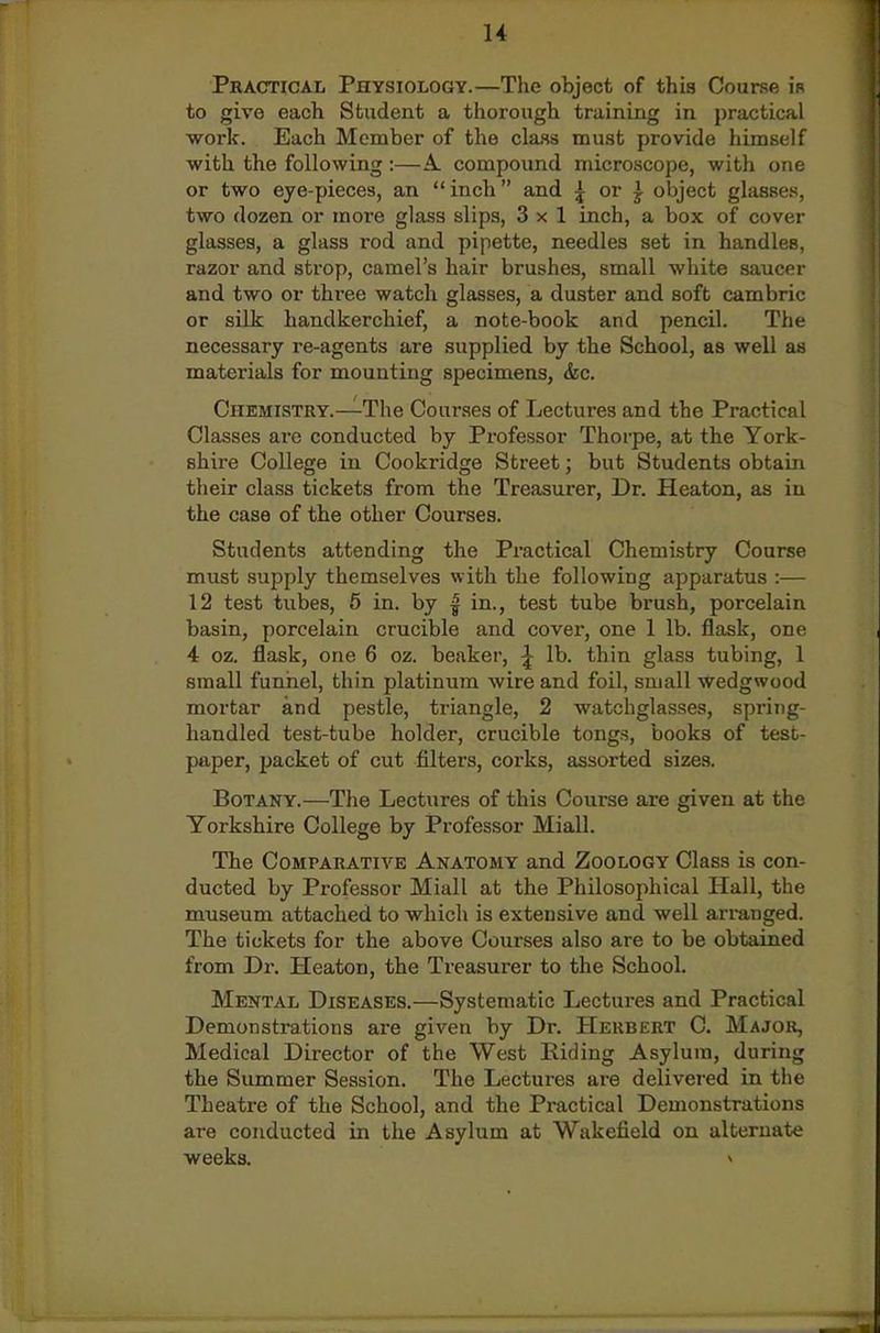Pkactical Physiology.—The object of this Course is to give each Student a thorough training in practical work. Each Member of the class must provide himself with the following:—A. compound microscope, with one or two eye-pieces, an inch and 5 or ^ object glasses, two dozen or more glass slips, 3x1 inch, a box of cover glasses, a glass rod and pipette, needles set in handles, razor and strop, camel's hair brushes, small white saucer and two or thi-ee watch glasses, a duster and soft cambric or silk handkerchief, a note-book and pencil. The necessary re-agents are supplied by the School, as well as materials for mounting specimens, &c. Chemistry.—The Courses of Lectures and the Practical Classes are conducted by Professor Thorpe, at the York- shire College in Cookridge Street; but Students obtain their class tickets from the Treasurer, Dr. Heaton, as in the case of the other Courses. Students attending the Practical Chemistry Course must supply themselves with the following apparatus :— 12 test tubes, 5 in. by | in., test tube brush, porcelain basin, porcelain crucible and covei', one 1 lb. flask, one 4 oz. flask, one 6 oz. beaker, ^ lb. thin glass tubing, 1 small funnel, thin platinum wire and foil, small Wedgwood mortar and pestle, triangle, 2 watchglasses, spring- handled test-tube holder, crucible tongs, books of test- paper, packet of cut filters, coi'ks, assorted sizes. Botany.—The Lectures of this Course are given at the Yorkshire College by Professor Miall. The Comparative Anatomy and Zoology Class is con- ducted by Professor Miall at the Philosophical Hall, the museum attached to which is extensive and well arranged. The tickets for the above Courses also are to be obtained from Dr. Heaton, the Treasurer to the School. Mental Diseases.—Systematic Lectures and Practical Demonstrations are given by Dr. Herbert C. Major, Medical Director of the West Riding Asylum, during the Summer Session. The Lectures are delivered in the Theatre of the School, and the Practical Demonstrations are conducted in the Asylum at Wakefield on alternate weeks. »