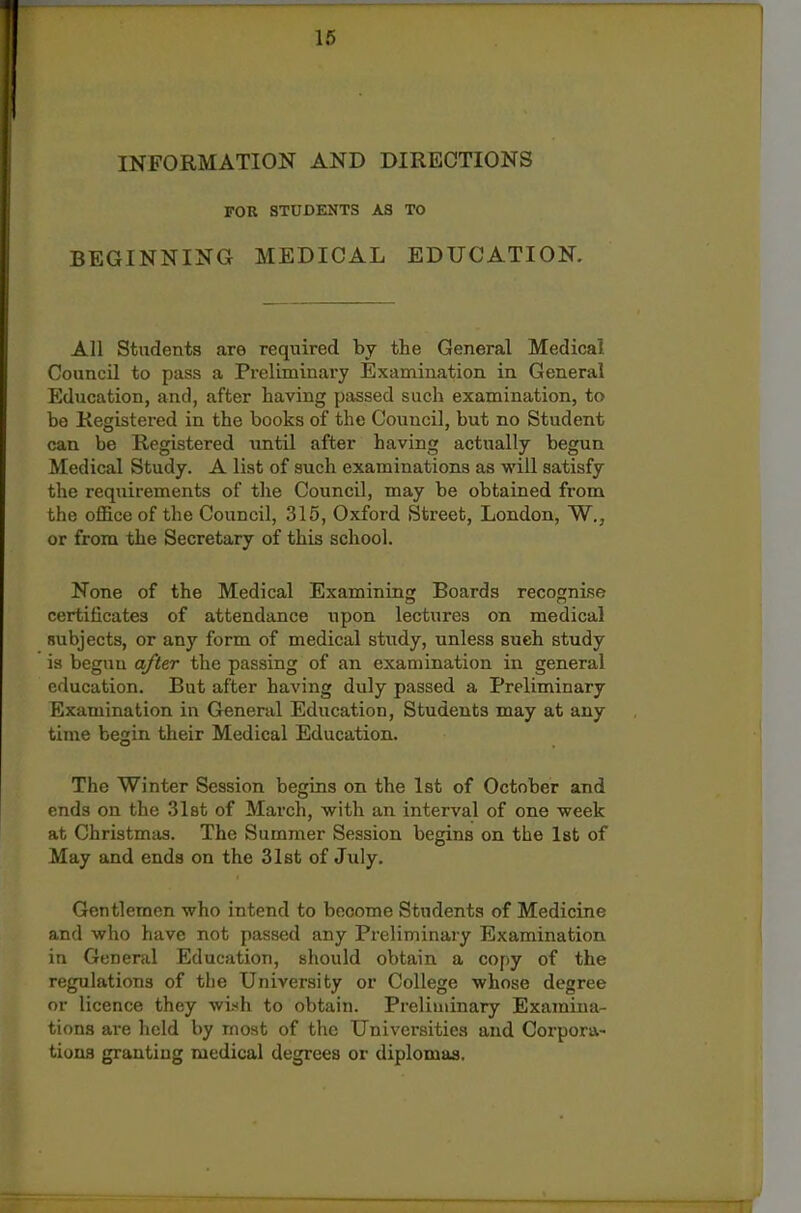 INFORMATION AND DIRECTIONS FOR STUDENTS AS TO BEGINNING MEDICAL EDUCATION. All Students are required by the General Medical. Council to pass a Preliminary Examination in General Education, and, after having passed such examination, to be Registered in the books of the Council, but no Student can be Registered until after having actually begun Medical Study. A list of such examinations as will satisfy the requirements of the Council, may be obtained from the office of the Council, 315, Oxford Street, London, W., or from the Secretary of this school. None of the Medical Examining Boards recognise certificates of attendance iipon lectures on medical subjects, or any form of medical study, unless such study is begun after the passing of an examination in general education. But after having duly passed a Preliminary Examination in General Education, Students may at any time begin their Medical Education. The Winter Session begins on the 1st of October and ends on the Slat of March, with an interval of one week at Christmas. The Summer Session begins on the 1st of May and ends on the 31st of July. Gentlemen who intend to become Students of Medicine and who have not passed any Preliminary Examination in General Education, should obtain a copy of the regulations of tiie University or College whose degree or licence they wish to obtain. Preliminary Examina- tions are held by most of the Universities and Corpora- tions granting medical degrees or diplomas.