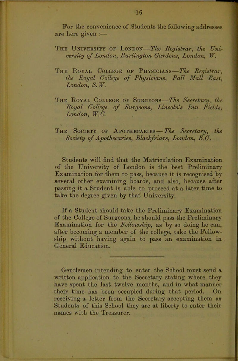 For the convenience of Students the following addresses are here given :— The University of London—The Registrar^ the Uni- versity of London, Burlington Gardens, London, W. The Royal College op Physicians—The Registrar, the Royal College of Physicians, Pall Mall East, London, S. W. The Royal College of Surgeons—The Secretary, the Royal College of Surgeons, Lincoln's Inn Fields, London, W.C. The Society of Apothecaries—The Secretary, <A« Society of Apothecaries, Blackfriars, London, E.G. Students will find that the Matriculation Examination of the University of London is the best Preliminary Examination for them to pass, because it is recognised by sevei'al other examining boards, and also, because after passing it a Student is able to proceed at a later time to take the degree given by that University. If a Student should take the Preliminary Examination of the College of Surgeons, he should pass the Preliminary Examination for the Fellowship, as by so doing he can, after becoming a member of the college, take the Fellow- ship without having again to pass an examination in General Education. Gentlemen intending to enter tlie School must send a written application to the Secretary stating where they have spent the last twelve months, and in what manner their time has been occupied during that period. On i-eceiving a letter from the Secretary accepting them as Students of tliis School they are at liberty to enter their names with the Treasurer.