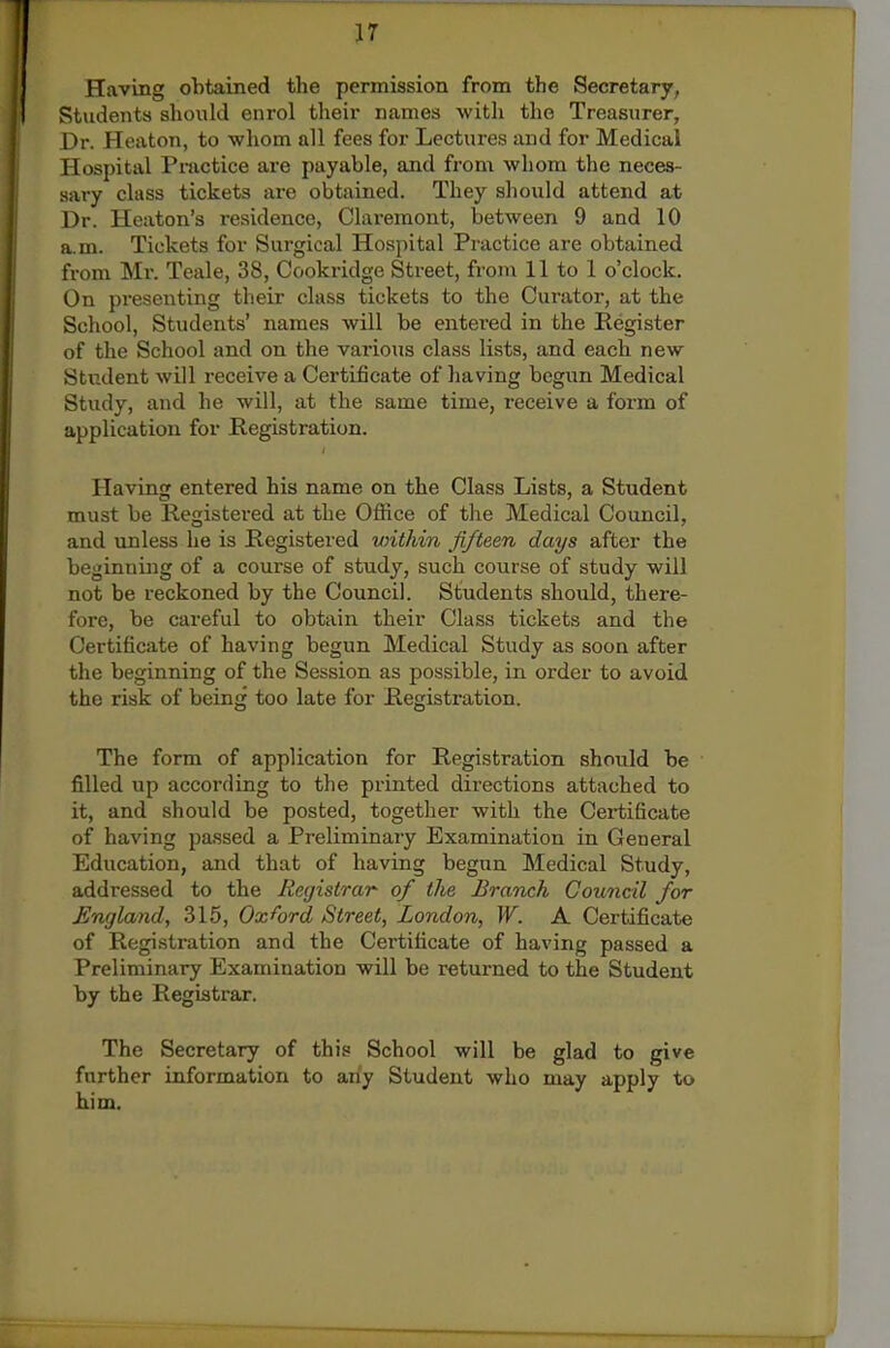 ir Having obtained the permission from the Secretary, Students should enrol their names with the Treasurer, Dr. Heaton, to whom all fees for Lectures and for Medical Hospital Pnictice are payable, and from whom the neces- sary class tickets are obtained. They should attend at Dr. Heaton's residence, Claremont, between 9 and 10 a.m. Tickets for Surgical Hospital Practice are obtained from Mr. Teale, 38, Cookridge Street, from 11 to 1 o'clock. On pi'esenting their class tickets to the Curator, at the School, Students' names will be entered in the Register of the School and on the various class lists, and each new Stndent will receive a Certificate of having begun Medical Study, and he will, at the same time, receive a form of application for Registration. Having entered his name on the Class Lists, a Student must be Registered at the Office of the Medical Council, and unless he is Registered vnthin fifteen days after the beginning of a course of study, such course of study will not be reckoned by the Council. Students should, there- fore, be careful to obtain their Class tickets and the Certificate of having begun Medical Study as soon after the beginning of the Session as possible, in order to avoid the risk of being too late for Registration. The form of application for Registration should be filled up according to the printed directions attached to it, and should be posted, together with the Certificate of having passed a Preliminary Examination in General Education, and that of having begun Medical Study, addressed to the Registrar of the Branch Council for England, 315, Oxford Street, London, W. A Certificate of Registration and the Certificate of having passed a Preliminary Examination will be returned to the Student by the Registrar. The Secretary of this School will be glad to give further information to any Student who may apply to him.