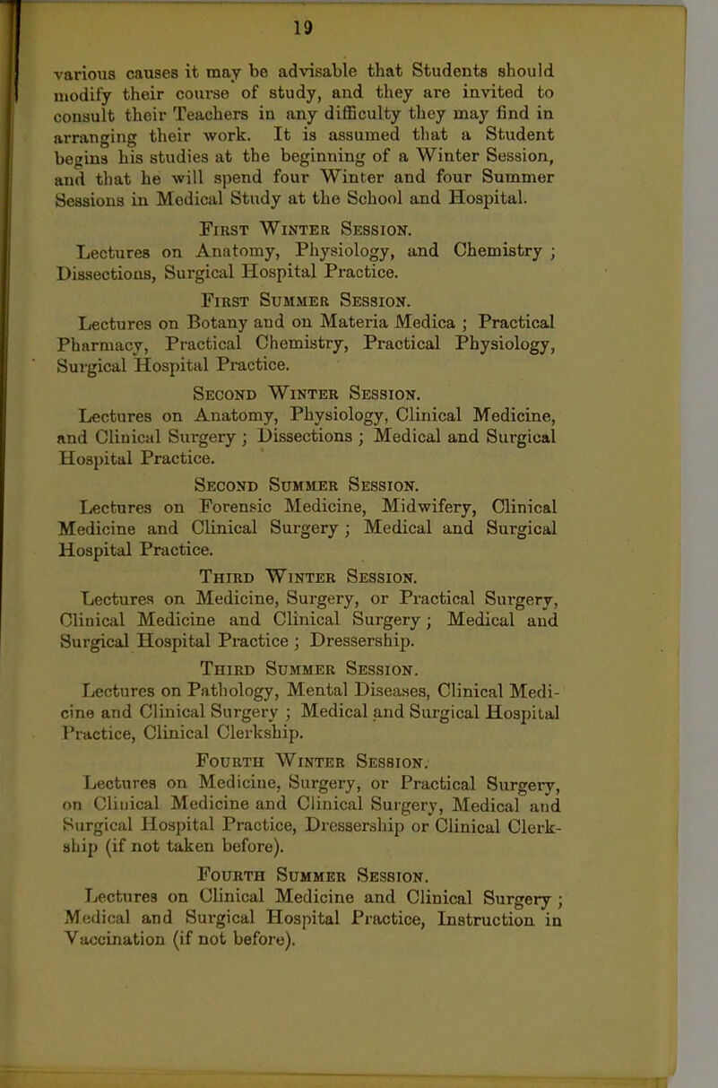 various causes it may be ad'v'isable that Students should uiodity their course of study, and they are invited to consult their Teachers in any difficulty they may find in arranging their work. It is assumed that a Student begins his studies at the beginning of a Winter Session, and that be will spend four Winter and four Summer Sessions in Medical Study at the School and Hospital. First Winter Session. Lectures on Anatomy, Physiology, axid Chemistry ; Dissections, Surgical Hospital Practice. First Summer Session. Lectures on Botany and on Materia Medica ; Practical Pharmacy, Practical Chemistry, Practical Physiology, Surgical Hospital Practice. Second Winter Session. Lectures on Anatomy, Physiology, Clinical Medicine, and Clinical Surgery ; Dissections ; Medical and Surgical Hospital Practice. Second Summer Session. Lectures on Forensic Medicine, Midwifery, Clinical Medicine and Clinical Surgery; Medical and Surgical Hospital Practice. Third Winter Session. Lectures on Medicine, Surgery, or Practical Sui-gery, Clinical Medicine and Clinical Surgery; Medical and Surgical Hospital Practice ; Dressership. Third Summer Session. Lectures on Pathology, Mental Diseases, Clinical Medi- cine and Clinical Surgery ; Medical and Surgical Hospital Practice, Clinical Clerkship. Fourth Winter Session. Lectures on Medicine, Surgery, or Practical Surgery, on Clinical Medicine and Clinical Surgery, Medical and Surgical Hospital Practice, Dressership or Clinical Clerk- ship (if not taken before). Fourth Summer Session. Lectures on Clinical Medicine and Clinical Surgery ; Medical and Surgical Hospital Practice, Instruction in Vaccination (if not before).
