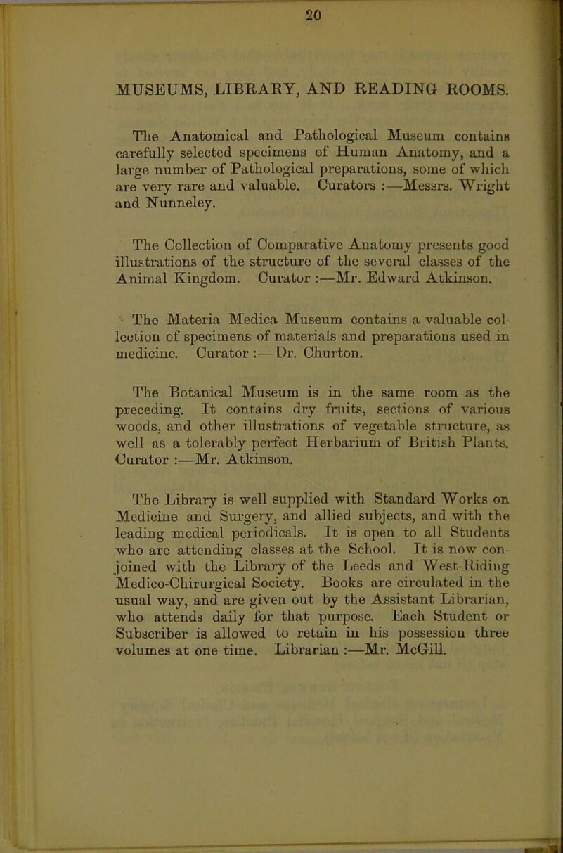 MUSEUMS, LIBRARY, AND READING ROOMS. The Anatomical and Patliological Museum containH carefully selected specimens of Human Anatomy, and a large number of Pathological preparations, some of wliich are very rare and valuable. Curators :—Messrs. Wrigiit and Nunneley. The Collection of Comparative Anatomy presents good illustrations of the structure of the several cla.sses of the Animal Kingdom. Curator :—Mr. Edward Atkin.son. ■ The Materia Medica Museum contains a valuable col- lection of specimens of materials and preparations used in medicine. Curator :—Dr. Churton. The Botanical Museum is in the same room as the preceding. It contains dry fruits, sections of various woods, and other illustrations of vegetable structure, a-s well as a tolerably perfect Herbarium of British Plauts. Curator :—Mr. Atkinson. The Library is well supplied with Standard Works on Medicine and Surgery, and allied subjects, and with the leading medical periodicals. It is open to all Studeuts who are attending classes at the School. It is now con- joined with the Library of the Leeds and West-Riding Medico-Chirurgical Society. Books are circulated in the usual way, and are given out by the Assistant Librarian, who attends daily for that purpose. Each Student or Subscriber is allowed to retain in his possession three volumes at one time. Librarian :—Mr. McGill.