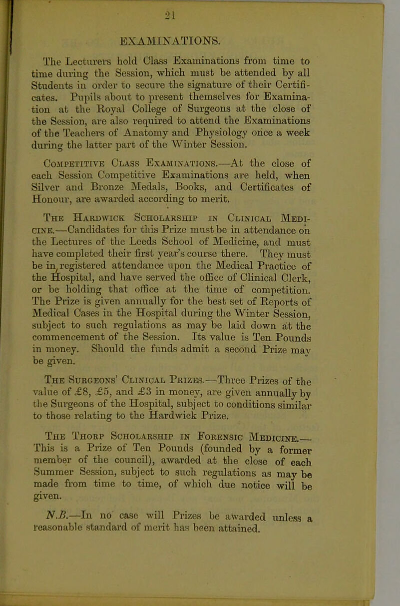 EXAMINATIONS. The Lecturei-s hold Class Examinations from time to time during the Session, which must be attended by all Students in order to secure the signatm-e of their Certifi- cates. Pupils about to present themselves for Examina- tion at the Royal College of Surgeons at the close of the Session, are also required to attend the Examinations of the Teacliers of Anatomy and Physiologj' once a week duiing the latter part of the Winter Session. CoJiPETiTivE Class Examinations.—At the close of each Session Competitive Examinations are held, when Silver and Bronze Medals, Books, and Certificates of Honour, ai'e awarded according to merit. The Hardwick Scholarship in Clinical Medi- cine.—Candidates for this Prize must be in attendance on the Lectures of the Leeds School of Medicine, and must have completed their first year's course there. They must be in^'egistered attendance upon tlie Medical Practice of the Hospital, and have served the office of Clinical Clerk, or be holding that office at the time of competition. The Prize is given animally for the best set of Reports of Medical Cases in the Hospital during the Winter Session, subject to such regulations as may be laid down at the commencement of the Session. Its value is Ten Pounds in money. Should the funds admit a second Pi-ize may be given. The Surgeons' Clinical Prizes.—Three Prizes of the value of £8, £5, and £d in money, are given annually by tlie Sui'geons of the Hospital, subject to conditions similar to those relating to the Hardwick Prize. The Thorp Scholarship in Forensic Medicine. This is a Prize of Ten Pounds (founded by a former member of the council), awarded at the close of each Summer Session, subject to such regulations as may be made from time to time, of which due notice will be given. N.B.—In no case will Prizes be awarded unless a rea.sonable standard of merit has been attained.