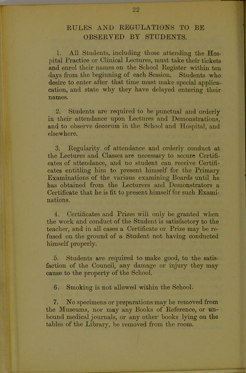 RULES AND REGULATIONS TO BE OBSERVED BY STUDENTS. 1. All Students, including those attending the Hos- pital Practice or Clinical Lectures, must take their tickets and enrol their names on the School Register within ten days from the beginning of each Session. Students who desire to enter after that time must make special applica- cation, and state why they have delayed entering their names. 2. Students ai*e I'equired to be punctual and orderly in their attendance upon Lectures and Demonstrations, and to observe decorum in the School and Hosi)ital, and elsewhere. 3. Regularity of attendance and orderly conduct at the Lectures and Classes are necessary to secure Certifi- cates of attendance, and no student can receive Certifi- cates entitling him to present himself for the Pi'imary Examinations of the various examining Boards untU he has obtained from the Lecturers and Demonstrators a Certificate that he is fit to present himself for such Exami- nations. 4. Certificates and Prizes will only be granted when the work and conduct of the Student is satisfactory to the teacher, and in all cases a Certificate or Prize may be re- fused on the ground of a Student not having conducted himself properly. 5. Students are required to make good, to the satis- faction of the Council, any damage or injury they may cause to the propei'ty of the School. 6. Smoking is not allowed within the School. 7. No specimens or preparations may be i-emoved from the Museums, nor may any Books of Reference, or xm- bound medical journals, or any other books lying on the tables of the Library, be removed from the room.