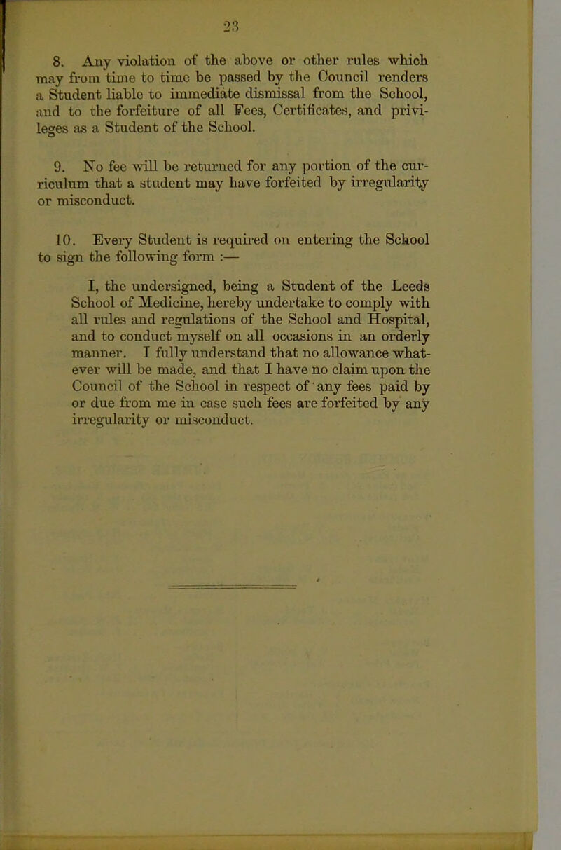 may from tiuie to time be passed by the Council renders a Student liable to immediate dismissal from the School, and to the forfeiture of all Fees, Certificates, and privi- leges as a Student of the School. 9. No fee will be returned for any portion of the cur- riculum that a student may have forfeited by irregularity or misconduct. 10. Every Student is required on entering the School to sign the following form :— I, the undersigned, being a Student of the Leeds School of Medicine, hereby undertake to comply with aU rules and regulations of the School and Hospital, and to conduct myself on all occasions in an orderly manner. I fully understand that no allowance what- ever will be made, and that I have no claim upon the Council of the School in respect of' any fees paid by or due from me in case such fees are forfeited by any irregularity or misconduct.