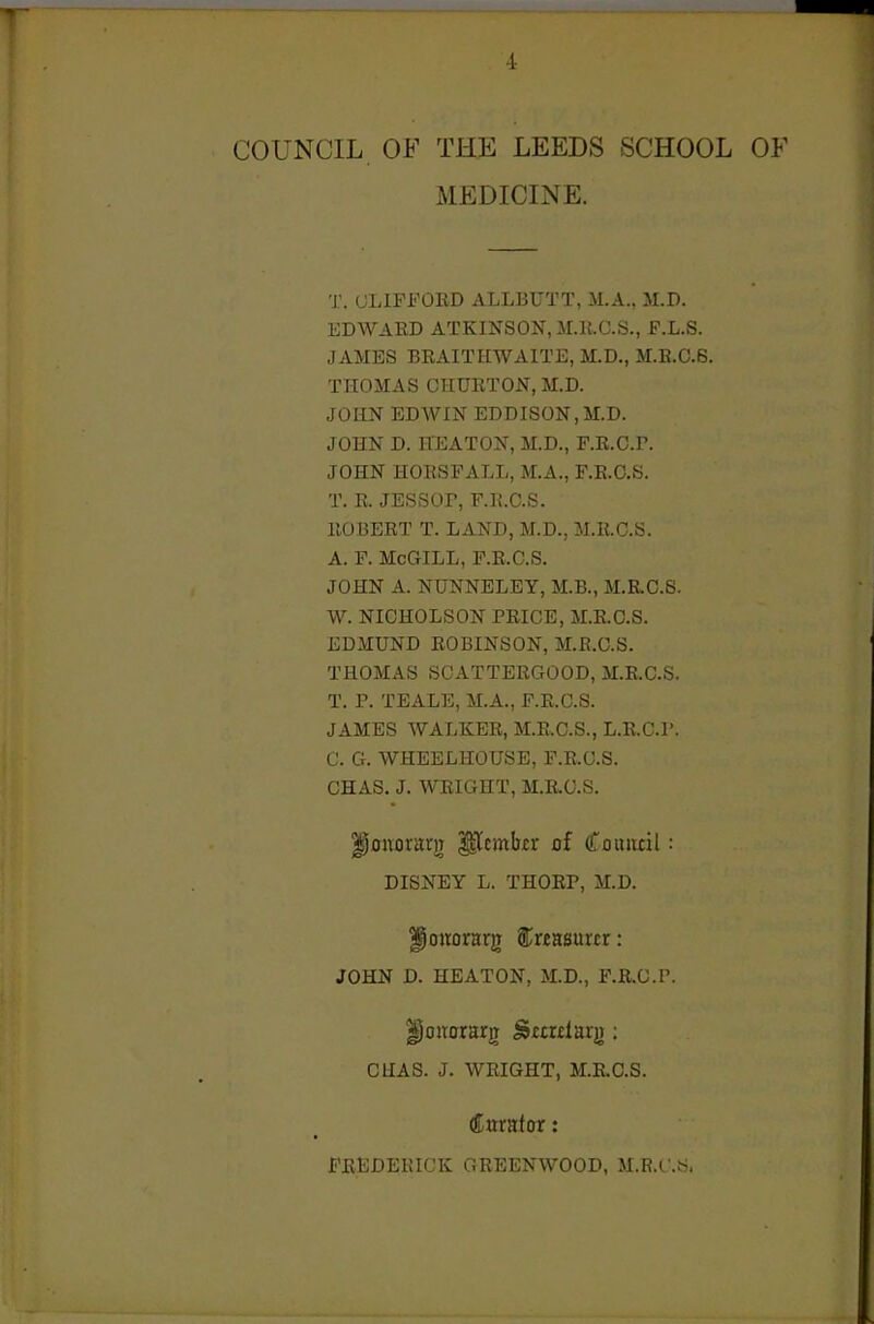 COUNCIL OF THE LEEDS SCHOOL OF MEDICINE. T. CLIFFORD ALLBUTT, M.A., M.D. EDWARD ATKINSON, M.R.C.S., F.L.S. JAMES BRAITHWAITE, M.D., M.R.0.6. THOMAS CHURTON.M.D. JOHN EDWIN EDDISON.M.D. JOHN D. HEATON, M.D., F.R.C.P. JOHN HORSFALL, M.A., F.R.G.S. T. R. JESSOr, F.R.G.S. ROBERT T. LAND, M.D., M.R.C.S. A. F. McGILL, F.R.G.S. JOHN A. NUNNELEY, M.B., M.R.C.S. W. NICHOLSON PRICE, M.R.O.S. EDMUND ROBINSON, M.R.C.S. THOMAS SCATTERGOOD, M.R.C.S. T. P. TEALE, M.A., F.R.G.S. JAMES WALKER, M.R.C.S., L.RC.l'. C. G. WHEELHOUSE, F.R.G.S. CHAS. J. AVRIGHT, M.R.C.S. ^cnorarj) ^embir 0f Couiicil: DISNEY L. THORP, M.D. ^ottorarg €unmxtx: JOHN D. HEATON, M.D., F.R.C.P. ^onorarg Smdaig: CUAS. J. WRIGHT, M.R.C.S. (Curator: FREDERICK GREENWOOD, M.P.C .tS.