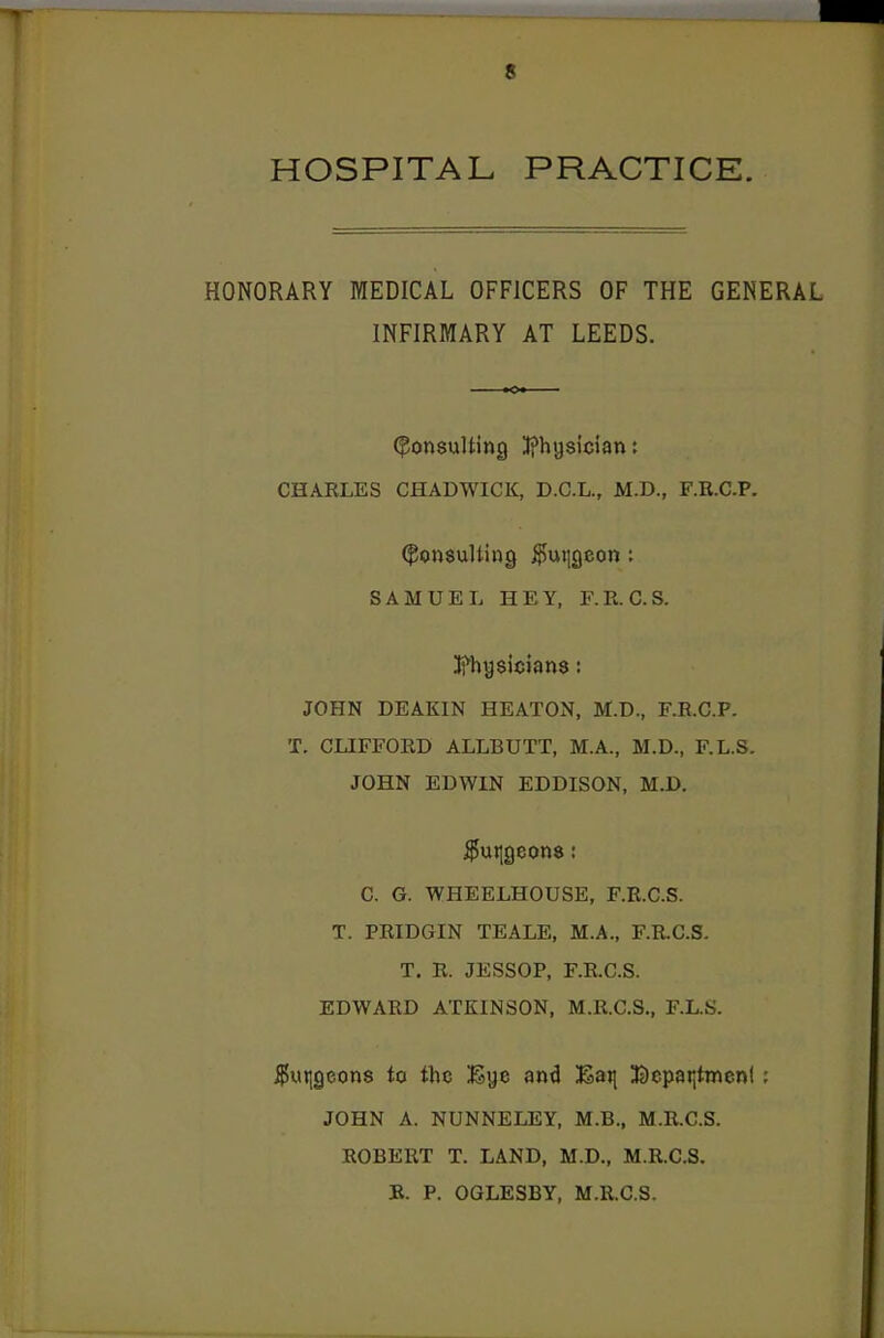 HOSPITAL PRACTICE. HONORARY MEDICAL OFFICERS OF THE GENERAL INFIRMARY AT LEEDS. (Consulting J?hysiciant CHARLES CHADWICK, D.C.L., M.D., F.R.C.P. (Consulting ^uiigeon: SAMUEL HEY, F.R. C.S. Ifhysicians: JOHN DEAKIN HEATON, M.D., F.R.C.P. T. CLIFFORD ALLBUTT, M.A., M.D., F.L.S. JOHN EDWIN EDDISON, M.D. ^utjgeons: C. G. WHEELHOUSE, F.R.C.S. T. PRIDGIN TEALE, M.A., F.R.C.S. T. R. JESSOP, F.R.C.S. EDWARD ATKINSON, M.R.C.S., F.L.S. $utjgeon8 to the ISye and ;Saji Bepai|ttnenl; JOHN A. NUNNELEY, M.B., M.R.C.S. ROBERT T. LAND, M.D., M.R.C.S. R. P. OGLESBY, M.R.C.S.