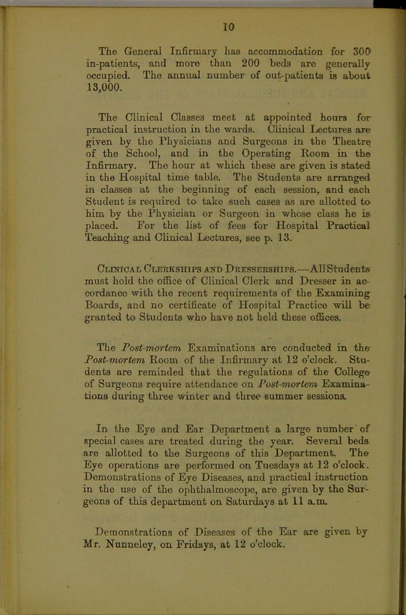 The General Infirmary has accommodation for 300 in-patients, and more than 200 beds are generally occupied. The annual number of out-patients is about 13,000. The Clinical Classes meet at appointed hours for practical instruction in the wards. Clinical Lectures are given by the Physicians and Surgeons in the Theatre of the School, and in the Operating Room in the Infirmary. The hour at which these are given is stated in the Hospital time table. The Students are arranged in classes at the beginning of each session, and each Student is required to take such oases as are allotted to him by the Physician or Sm'geon in whose class he is placed. For the list of fees for Hospital Practical Teaching and Clinical Lectures, see p. 13. Clinical Olkrkships and Dresserships.—All Students must hold the office of Clinical Clerk and Dresser in ac- cordance with the recent requirements of the Examining Boards, and no certificate of Hospital Practice will be granted to Students who have not held these offices. The Post-mortem Examinations are conducted in the Post-mortem Room of the Infirmary at 12 o'clock. Stu- dents are reminded that the regulations of the College of Surgeons require attendance on Post-mortem Examina- tions during three winter and three summer sessions. In the Eye and Ear Department a large number' of special cases are treated during the year. Several beds are allotted to the Surgeons of this Department. The Eye operations are performed on Tuesdays at 12 o'clock. Demonstrations of Eye Diseases, and practical instruction in the use of the ophthalmoscope, are given by the Sur- geons of this department on Saturdays at 11 a.m. Demonstrations of Diseases of the Ear are given by Mr. Nunneley, on Fridays, at 12 o'clock.