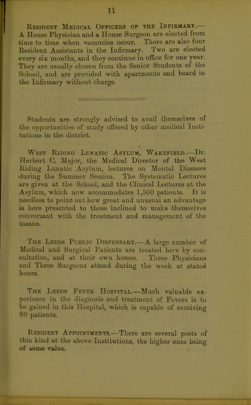Resident Medical Officers op the Infirmart.— A House Physician and a House Surgeon are elected from time to time when vacancies occur. There are also four Resident Assistants in the Infirmary. Two are elected every six months, and they continue in office for one year. They are usually chosen from the Senior Students of the School, and are provided with apartments and board in the Infirmary without charge. Students are strongly advised to avail themselves of the opportunities of study offered by other medical Insti- tutions in the district West Riding Lunatic Astltjm, Wakefield.—Dr. Herbert 0, Major, the Medical Director of the West Riding Lunatic Asylum, lectures on Mental Disea.ses during the Summer Session. The Systematic Lectures are given at the School, and the Clinical Lectures at the Asylum, which now accommodates 1,500 patieats. It is needless to point out how great and unusual an advantage is here presented to those inclined to make themselves conversant with the treatment and management of the insane. The Leeds Public Dispensary.—A large number of Medical and Surgical Patients are treated here by con- sultation, and at their own homes. Three Physicians and Three Surgeons attend during the week at stated hours. The Leeds Fever Hospital.—Much valuable ex- perience in the diagnosis and treatment of Fevers is to be gained in this Hospital, which is capable of receiving 80 patients. Resident Appointments.—There are several posts of this kind at the above Institutions, the higher ones being of some vahie.