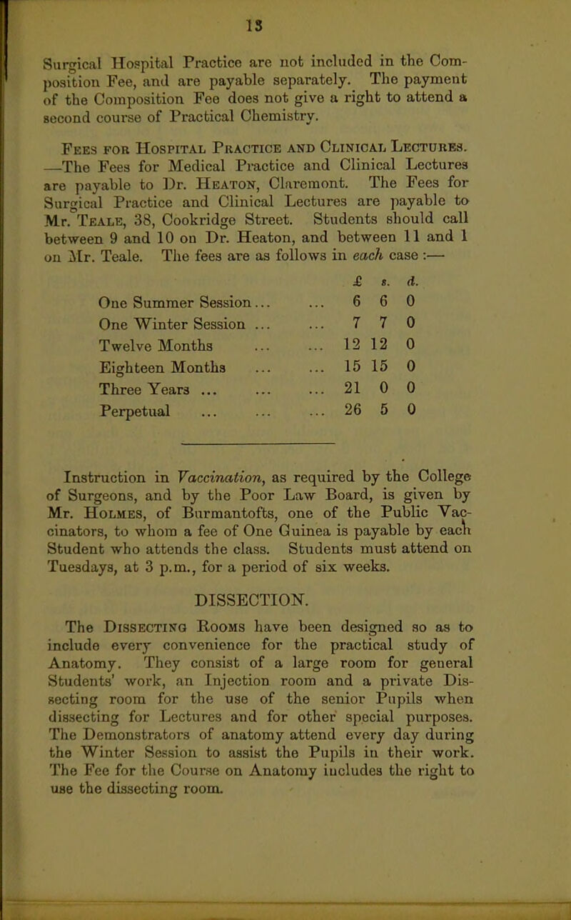 Surgical Hospital Practice are uot included in the Com- position Fee, and are payable separately. The payment of the Composition Fee does not give a right to attend a second course of Practical Chemistry. Fees for Hospital Practice and Clinical Lectures. —The Fees for Medical Practice and Clinical Lectures are payable to ])r. Heaton, Claremont. The Fees for Surgical Practice and Clinical Lectures are ]iayable to Mr. Teale, 38, Cookridge Street. Students should call between 9 and 10 on Dr. Heaton, and between 11 and 1 on Mr. Teale. The fees are as follows in each case :— One Summer Session One Winter Session Twelve Months Eighteen Months Three Years ... Perpetual £ s. d. 6 6 0 7 7 0 12 12 0 15 15 0 21 0 0 26 5 0 Instruction in Vaccination, as required by the College of Surgeons, and by the Poor Law Board, is given by Mr. Holmes, of Burmantofts, one of the Public Vac- cinators, to whom a fee of One Guinea is payable by eac\i Student who attends the class. Students must attend on Tuesdays, at 3 p.m., for a period of six weeks. DISSECTION. The Dissecting Rooms have been designed so as to include every convenience for the practical study of Anatomy. They consist of a large room for general Students' work, an Injection room and a private Dis- secting room for the use of the senior Pupils when dissecting for Lectures and for other special purposes. The Demonstrators of anatomy attend every day during the Winter Session to assist the Pupils in their work. The Fee for the Course on Anatomy includes the right to use the dissecting room.