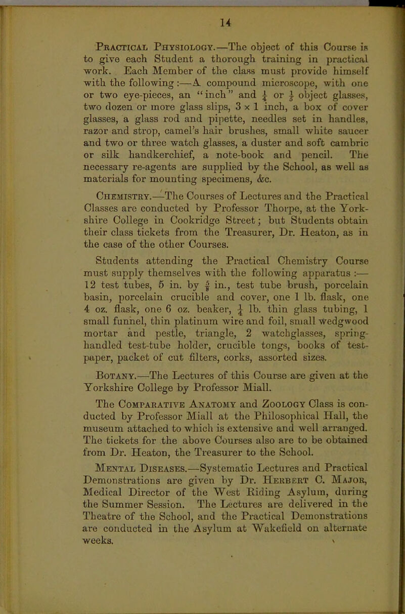 r 14 Practicai, Physiology.—The object of this Coarse i'r to give each Student a thorough training in practical work. Each Member of the cla4ss must provide himself with the following :—A. compound microscope, with one or two eye-pieces, an  inch and 5 or J object glasses, two dozen or more glass slips, 3x1 inch, a box of cover glasses, a glass rod and pipette, needles set in handles, razor and strop, camel's hair brushes, small white saucer and two or three watch glasses, a duster and soft cambric or silk handkerchief, a note-book and pencil. The necessary re-agents are supplied by the School, as well as matei'ials for mounting specimens, &c. Chemistry.—The Courses of Lectures and the Practical Classes are conducted by Pi-ofessor Thorpe, at the York- shire College in Cookridge Street; but Students obtain their class tickets from the Treasurer, Dr. Heaton, as in the case of the other Courses. Students attending the Practical Chemistry Course must supply themselves with the following apparatus :— 12 test tubes, 5 in. by | in., test tube brush, porcelain basin, porcelain crucible and cover, one 1 lb. flask, one 4 oz. flask, one 6 oz. beaker, ^ lb. thin glass tubing, 1 small funnel, thin platinum wire and foil, small Wedgwood mortar and pestle, triangle, 2 watchglasses, spring- handled test-tube holder, crucible tongs, books of test- paper, packet of cut filters, corks, assorted sizes. Botany.—The Lectures of this Course are given at the Yorkshire College by Professor Miall. The Comparative Anatomy and Zoology Class is con- ducted by Professor Miall at the Philosophical Hall, the museum attached to which is extensive and well arranged. The tickets for the above Courses also are to be obtained from Dr. Heaton, the Treasurer to the School. Mental Diseases.—Systematic Lectures and Practical Demonstrations are given by Dr. Herbert C. Major, Medical Director of the West Riding Asylum, during the Summer Session. The Lectures are delivered in the Theatre of the School, and the Practical Demonstrations are conducted in the Asylum at Wakefield on alternate weeks. >