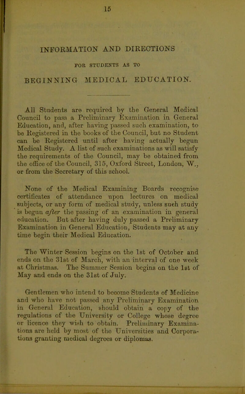 INFORMATION AND DIRECTIONS FOR STUDENTS AS TO BEGINNING MEDICAL EDUCATION. All Students are required by the General Medical Council to pass a Preliminary Examination in General Education, and, after having passed such examination, to be Registered in the books of the Council, but no Student can be Registered until after having actually begun Medical Study. A list of such examinations as will satisfy the requirements of the Council, may be obtained from the office of the Council, 315, Oxford Street, London, W., or from the Secretary of this school. None of the Medical Examining Boards recognise certificates of attendance upon lectures on medical subjects, or any form of medical study, unless such study is begun after the passing of an examination in general education. But after having duly passed a Preliminary Examination in General Education, Students may at any time begin their Medical Education. The Winter Session begins on. the 1st of October and ends on the Slat of March, with an interval of one week at Christmas. The Summer Session begins on the 1st of May and ends on the 31st of July. Gentlemen who intend to become Students of Medicine and who have not passed any Preliminary Examination in General Education, should obtain a copy of the regulations of the University or College whose degree or licence they wish to obtain. Preliminary Examina- tions are held V)y moat of the Universities and Corpora- tions granting medical degrees or diplomas.