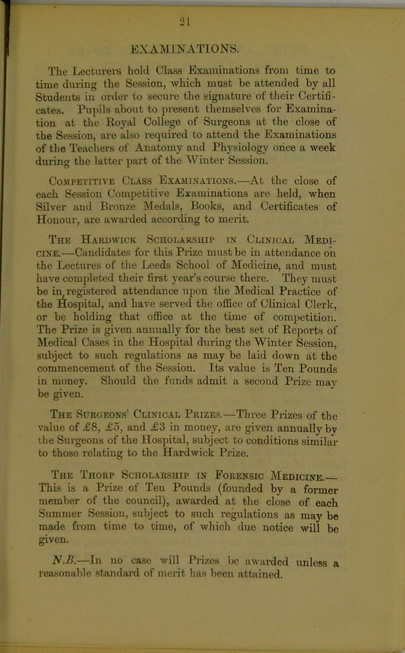EXAMINATIONS. The Lectuvevs hold Class Examinations from time to time during the Session, which must be attended by all Students in order to secure the signature of their Certifi- cates. Pupils about to present themselves for Examina- tion at the Royal College of Surgeons at the close of the Session, are also required to attend the Examinations of the Teachei's of Anatomy and Physiology once a week during the latter part of the Winter Session. Competitive Class Exajhinations.—At the close of each Session Competitive Examinations are held, when Silver and Bronze Medals, Books, and Certificates of Honour, are awarded according to merit. The Hardwick Scholarship in Clinical Medi- cine.—Candidates for this Prize must be in attendance on the Lectures of the Leeds School of Medicine, and must liave completed their first year's course there. They must be iir registered attendance upon the Medical Practice of the Hospital, and have served the office of Clinical Clerk, or be holding that office at the time of competition. The Prize is given annually for the best set of Reports of Medical Cases in the Hospital during the Winter Session, subject to such regulations as may be laid down at the commencement of the Session. Its value is Ten Pounds in money. Should the funds admit a second Prize may be given. The Surgeons' Clinical Prizes.—Three Pi-izes of the value of £8, £5, and £3 in money, are given annually by the Surgeons of the Hospital, subject to conditions similar to those relating to the Hardwick Prize. The Thorp Scholarship in Forensic Medicine. This is a Prize of Ten Pounds (founded by a former member of the council), awarded at the close of each Summer Session, subject to such i-egulations as may be made from time to time, of which due notice will be given. N.B.—In no case will Prizes be awarded unless a reasonable standard of merit has been attained.