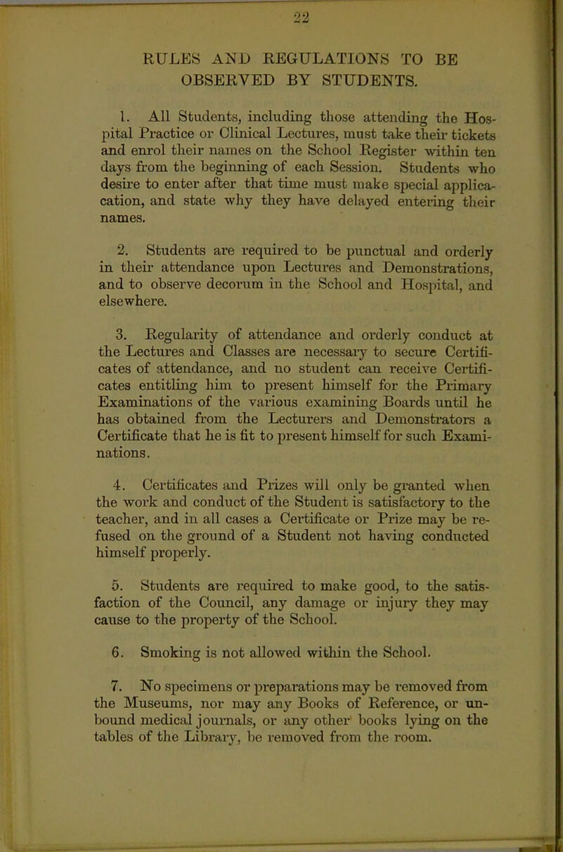 RULES AND REGULATIONS TO BE OBSERVED BY STUDENTS. 1. All Students, including those attending the Hos- pital Practice or Clinical Lectures, must take their tickets and enrol their names on the School Register within ten days from the beginning of each Session. Students who desire to enter after that time must make special applica- cation, and state why they have delayed enteiing tlieir names. 2. Students are requii-ed to be punctual and orderly in their attendance upon Lectures and Demonstrations, and to observe decoi-um in the School and Hospital, and elsewhere. 3. Regularity of attendance and orderly conduct at the Lectures and Classes are necessary to secure Certifi- cates of attendance, and no student can receive Certifi- cates entitling him to present himself for the Primary Examinations of the various examining Boards until he has obtained from the Lecturers and Demonstrators a Certificate that he is fit to present himself for such Exami- nations. 4. Certificates and Piizes will only be granted when the work and conduct of the Student is satisfactory to the teacher, and in all cases a Certificate or Prize may be re- fused on the ground of a Student not having conducted himself propei-ly. 5. Students are required to make good, to the satis- faction of the Council, any damage or injury they may cause to the property of the School. 6. Smoking is not allowed within the School. 7. No specimens or pi'epai-ations may be removed from the Museums, nor may any Books of Reference, or un- bound medical joui'nals, or any other books lying on the tables of the Library, be removed from the room.