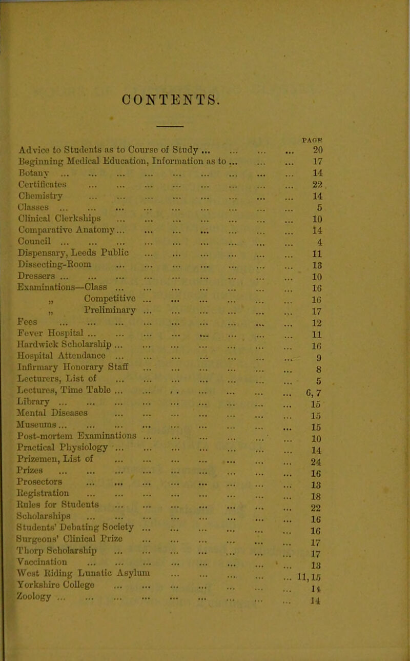 CONTENTS Advice to Students as to Courso of Study ... ISagiimiug Medical Education, Infonnation as notaiiy C'crtiticatt'S Chemistry < lasses Clinical Clerkships Comparative Anatomy Council Dispcnsai-y, Leeds Public Dissocting-Eoom Dressers Examinations—Class „ Competitive „ Preliminary Fees Fever Hospital Kardwick Scliolarsliip Hospital Attendance Iiilirmai-y Honorary Staff Lecturers, List of Lectures, Time Table Library Mental Diseases Museums Post-mortem Examinations Practical Physiology Prizemen, List of Prizes Prosectors Itegistration Kules for Students Scholarships Students' Debating Society Surgeons' Clinical Prize Tliorp Scholarship Vaccination West Riding Lunatic Asylum Yorkshire College Zoology