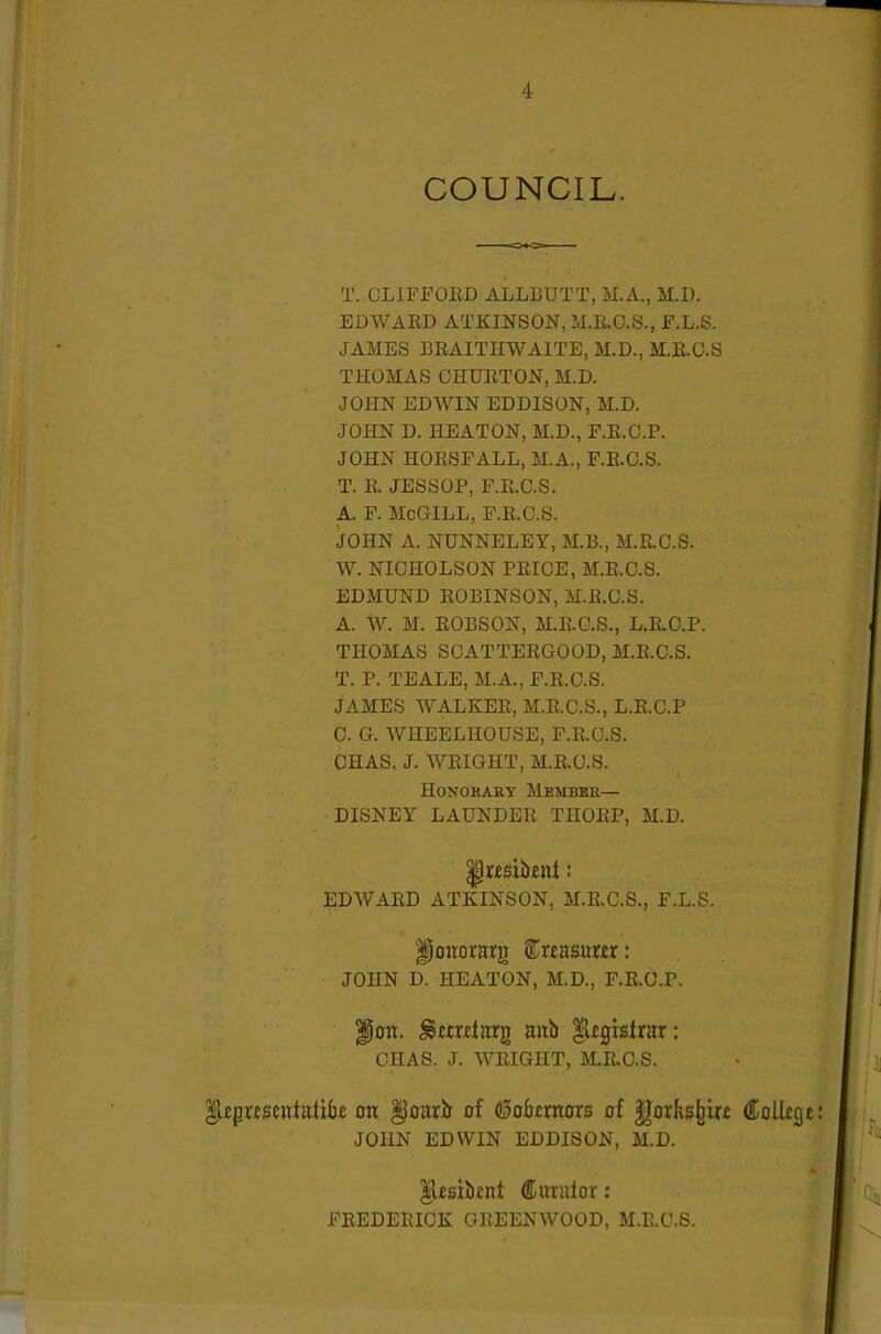 COUNCIL. T. GLIFFOKD ALLLUTT, M.A., M.l). EDWAED ATKINSON, M.E.C.8., F.L.S. JAMES BKAITHWAITE, M.D., M.E.C.S THOMAS CHUETON, M.D. JOHN EDWIN EDDISON, M.D. JOHN D. HEATON, M.D., E.E.G.P. JOHN HOESFALL, M.A., F.E.C.S. T. E. JESSOP, F.E.C.S. A. F. McGILL, F.E.C.S. JOHN A. NUNNELEY, M.B., M.EC.S. W. NICHOLSON PEICE, M.E.C.S. EDMUND EOBINSON, M.E.C.S. A. W. M. EOBSON, M.E.C.S., L.E.O.P. THOMAS SCATTEEGOOD, M.E.C.S. T. P. TEALE, M.A., F.E.C.S. JAMES WALKEE, M.E.C.S., L.E.C.P C. G. WHEELHOUSE, F.E.C.S. CHAS. J. WEIGHT, M.E.C.S. HONOHARY MeMBKE— DISNEY LAUNDEE THOEP, M.D. EDWAED ATKINSON, M.E.C.S., F.L.S. lionorarg S^reasurjer: JOHN D. HEATON, M.D., F.E.O.P. |5on. ^mjclirrg mib $t^Htxm: CHAS. J. WEIGHT, M.E.C.S. |l£pwseittatik on §oarir of dSobtmors of |)orks^ir£ €o\lt(^t JOHN EDWIN EDDISON, M.D. ^£si!b£nt Curator: FEEDEEICK GEEENWOOD, M.E.C.S.