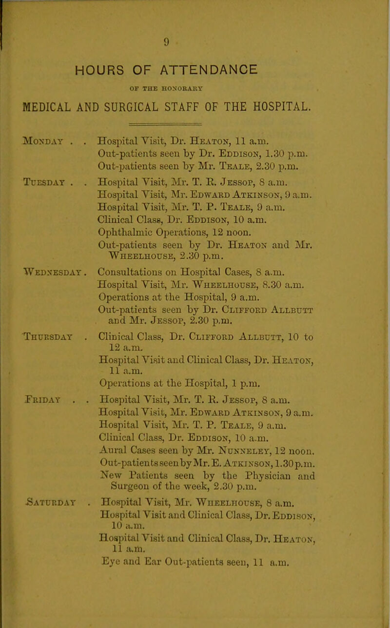 HOURS OF ATTENDANCE or THE HONORARY MEDICAL AND SURGICAL STAFF OF THE HOSPITAL. Monday . . Hospital Visit, Dr. Heaton, 11 a.m. Out-patients seen by Dr. Eddison, 1.30 p.m. Out-patients seen by Mr. Teale, 2.30 p.m. Tuesday . . Hospital Visit, Mr. T. E. Jessop, 8 a.m. Hospital Visit, Mr. Edward Atkinson, 9 a.m. Hospital Visit, Mr. T. P. Teale, 9 a.m. Clinical Class, Dr. Eddison, 10 a.m. Ophthalmic Operations, 12 noon. Out-patients seen by Dr. Heaton and Mi*. Wheelhouse, 2.30 p.m. Wednesday . Consultations on Hospital Cases, 8 a.m. Hospital Visit, Mr. Wheelhouse, 8.30 a.m. Operations at the Hospital, 9 a.m. Out-patients seen by Dr. Clifford Allbutt and Mr. Jessop, 2.30 p.m. Thursday . Clinical Class, Dr. Clifford Allbutt, 10 to 12 a.m. Hospital Visit and Clinical Class, Dr. Heaton, 11 a.m. Operations at the Hospital, 1 p.m. Eriday . . Hospital Visit, Mr. T. K. Jessop, 8 a.m. Hospital Visit, Mr. Edward Atkinson, 9 a.m. Hospital Visit, Mr. T. P. Teale, 9 a.m. Clinical Class, Dr. Eddison, 10 a.m. Aural Cases seen by Mr. Nunneley, 12 noon. Out-patients seenby Mr. E. Atkinson, 1.30 p.m. New Patients seen by the Physician and Surgeon of the week, 2.30 p.m. Saturday . Hospital Visit, Mr. Wheelhouse, 8 a.m. Hospital Visit and Clinical Class, Dr. Eddison, 10 a.m. Hospital Visit and Clinical Class, Dr. Heaton, 11 a.m. Eye and Ear Out-patients seen, 11 a.m.