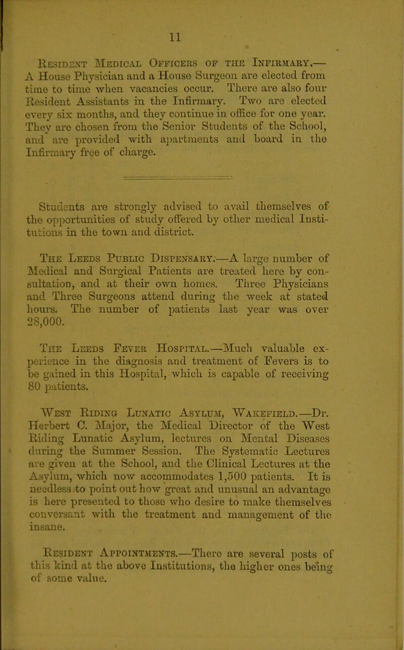K.ESIDZXT Medical Officers op the Infirmary.— A House Physician and a House Surgeoii are elected from time to time when vacancies occur. There are also four Hesident Assistants in the Infirmary. Two are elected ever}' six months, and they coiitinue in office for one year. They are chosen from the Senior Students of the School, and are provided with. a})artments and board in the Infirmary free of charge. Students are strongly advised to avail themselves of the opportunities of study offered by other medical Insti- tutions in the town and district. The Leeds Public Dispensary.—A large number of Medical and Surgical Patients are treated here by con- sultation, and at their own homes. Tlu-ee Physicians and Three Surgeons attend during the week at stated hours. The number of patients last year was over 28,000. The Leeds Fever Hospital.—Much valuable ex- perience in the diagnosis and treatment of Fevers is to be gained in this Hospital, which is capable of receiving 80 patients. West Riding Lunatic Asyluji, Wakefield.—Dr. Herbert 0. Major, the Medical Director of the West Riding Lunatic Asylum, lectures on Mental Diseases (luring the Summer Session. The Systematic Lectures are given at the School, and the Clinical Lectures at the Asylum, which now accommodates 1,-500 patients. It is neadless to point out how great and unusual an advantage is here presented to those who desire to make themselves conversant with the treatment and manasrement of the insane. Resident Appointments.—There are several posts of this kind at the above Institutions, the higher ones being of some value.