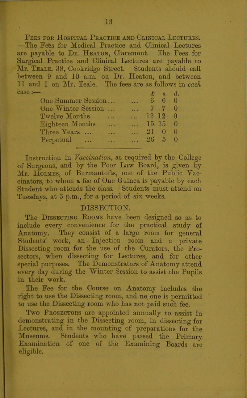 Fees for Hospital Pkactice and Clinical Lectures. —The Febs for Medical Practice and Clinical Lectures are payable to Dr. Heaton, Claremont. Tlie Fees for Surgical Practice and Clinical Lectui'es are jjayable to Mr. Teale, 38, Cookridge Street. Students should call between 9 and 10 a.m. on Dr. Heaton, and between 11 and 1 on Air. Teale. Tlie fees are as follows in each case:— £, s. d. One Summer Session... ... 6 6 0 One Winter Session 7 7 0 Twelve Months 12 12 0 Eighteen Months ... ... 15 15 0 Three Years 21 0 0 Perpetual 26 6 0 Instruction in Vaccination, as required by the College of Surgeons, and by the Poor Law Board, is given by Mr, Holmes, of Burmantofts, one of the Public Vac- cinators, to whom a fee of One Guinea is payable by each Student who attends the class. Students must attend on Tuesdays, at 3 p.m., for a period of six weeks. DISSECTION. The Dissecting Rooms have been designed so as to include every convenience for the practical study of Anatomy. They consist of a large room for general Students' work, an ■ Injection room and a private Dissecting room for the use of the Curators, the Pro- sectors, when dissecting for Lectures, and for other special purposes. The Demonstrators of Anatomy attend every day during the Winter Session to assist the Pupils in their work. The Fee for the Course on Anatomy includes the light to use the Dissecting room, and no one is permitted to use the Dissecting room who has not paid such fee. Two Prosectors are appointed annually to assist in demonstrating in the Dissecting room, in dissecting for Lectui-es, and in the mounting of pi'cparations for tlie Museums. Students wlio have passed the Pi-imary Examination of one of tlie Examining Boards are eligible.