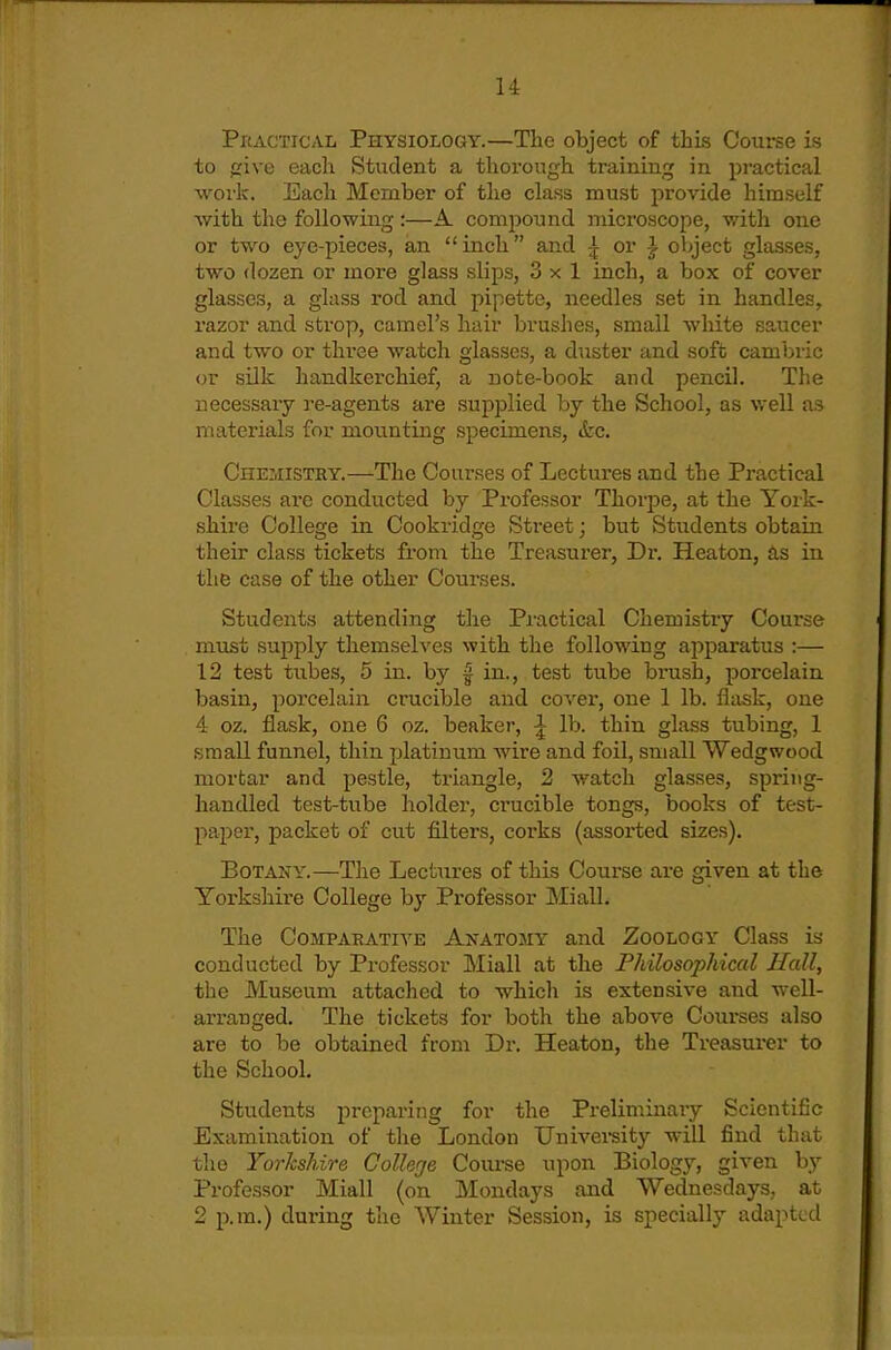 Practical Physiology.—The object of this Course is to give each Student a thorough training in practical ■work. Each Member of the class must jirovide himself with the following :—A. comi^ound microscope, with one or two eye-pieces, an inch and ^ or ^ object glasses, two dozen or more glass slips, 3x1 inch, a Vjox of cover glasses, a glass rod and pipette, needles set in handles, I'azor and strop, camel's hair brushes, small white saucer and two or three watch glasses, a duster and soft cambric or silk handkei'chief, a note-book and pencil. The necessary re-agents are supplied by the School, as v/ell as materials for mounting specimens, <tc. Chemisthy.—The Courses of Lectures and the Practical Classes are conducted by Professor Thorpe, at the York- shire College in Cookridge Street; but Students obtain their class tickets from the Treasurer, Dr. Heaton, as in the case of the other Courses. Students attending the Pi-actical Chemistry Course must supply themselves with the following apparatus :— 12 test tubes, 5 in. by | in., test tube brush, porcelain basin, porcelain crucible and cover, one 1 lb. flask, one 4 oz. flask, one 6 oz. beaker, ^ lb. thin glass tubing, 1 small funnel, thin platinum wire and foil, small Wedgwood mortar and pestle, triangle, 2 watch glasses, spring- handled test-tube holder, crucible tongs, books of test- paper, packet of cut filters, coi'ks (assorted sizes). Botany.—The Lectures of this Course are given at the Yorkshire College by Professor Miall. The Compaeative Anatomy and Zoology Class is conducted by Professor Miall at the Philosophical Hall, the Museum attached to whicli is extensive and well- arranged. The tickets for both the above Courses also are to be obtained from Dr. Heaton, the Treasurer to the School, Students preparing for the Preliminary Scientific Examination of the London University will find that the Yorkshire College Course upon Biology, given by Professor Miall (on Mondays and Wednesdays, at 2 p.m.) during tlie Winter Session, is specially adapted