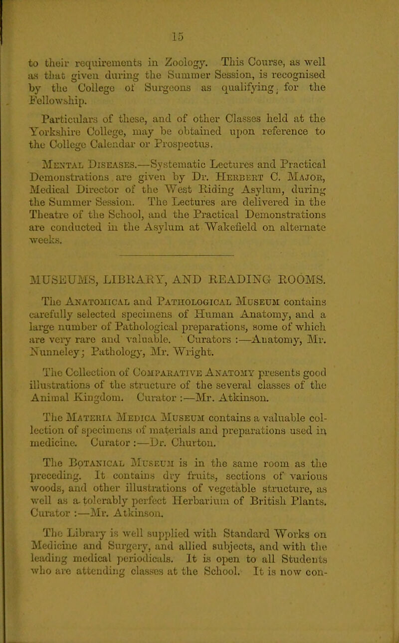 to tlioir requirements in Zoology. This Course, as well as that given during the Summer Session, is recognised by the College of Surgeons as qualifying, for the Fellowship. Particulars of these, and of other Classes held at the Yorkshire College, may be obtained upon reference to the College Calendar or Prospectus. Mextal Diseases.—Systematic Lectures and Practical Demonstrations are given by Dr. Heiibket C. Major, Medical Director of the West Hiding Asylum, during the Summer Session. The Lectures are delivered in the Theatre of the School, and the Practical Demonstrations are conducted in the Asylum at Wakefield on alternate weeks. MUSEUMS, LIBRARY, AND READIInG EOOMS. The Anatomical and Pathological Museum contains carefully selected specimens of Human Anatomy, and a large number of Pathological preparations, some of which ai'e very rare and v aluable. Curators :—Auatomy, Mr. Ifunneley; Pathology, !Mr. Wright. The Collection of Compaiiative Anatomy presents good illustrations of the structure of the several classes of the Animal Kingdom. Curator :—Mr. Atkinson. The Materia Medica Museum contains a valuable col- lection of specimens of materials and preparations used in medicine. Curator :—Dr. Chuvtou. The BoTAKiCAL MusEU.'d is in the same room as the preceding. It contains dry fruity, sections of various woods, and other illustrations of vegetable structure, as well as a. tolerably perfect Herbarium of British Plants. Curator :—Mr. Atkinson. The Libraiy is well supplied with Standard Works on Medicine and Surgery, and allied subjects, and with the leading medical periodicals. It is open to all Students who are attending classes at the School. It is now con-