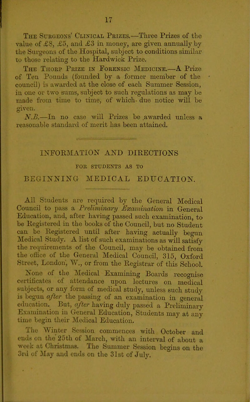 The Surgeoxs' Clinical Phizes.—Three Prizes of the value of ,£S, .£5, and £3 in money, are given annually by the Surgeons of the Hospital, subject to conditions similar to those relating to the Hardwick Prize. The Thorp Prize in Forensic Medicine.—A Prize of Ten Pounds (founded by a former member of the council) is awarded at the close of each Summer Session, iu one or two siims, subject to such regulations as may be made from time to time, of which- due notice will be given. N.Ii.—in no case will Prizes be .awarded unless a i-easouable standard of merit has been attained. INFORMATION AND DIRECTIONS FOR STUDENTS AS TO BEGINNING MEDICAL EDUCATION. All Students are required by the General Medical Council to pass a Freliminai-y JUxamination in General Education, and, after having passed such examination, to be Registered in the books of the Council, but no Student can be Registered until after having actually begun Medical Study. A list of such examinations as will satisfy the requirements of the Council, may be obtained from the office of the General Medical Council, 315, Oxford Street, London, W., or from the Registrar of this School. None of the Medical Examining Boards recognise certificates of attendance upon lectures on medical subjects, or any form of medical study, unless such study is begun after the passing of an examination in general education. But, after having duly passed a Preliminary Examination in General Education, Students may at any time begin their Medical Education, The Winter Session commences with October and ends on the' 25th of March, with an interval of about a week at Christmas. The Summer Session begins on the 3rd of May and ends on the 31st of July.