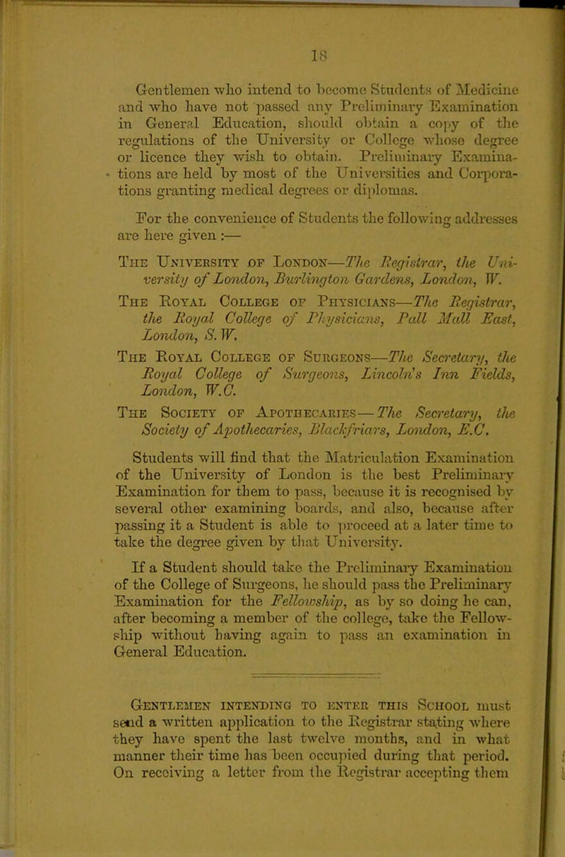 Gentlemen who intend to become Stnclonts of Medicine and who have not passed any Preliminary Examination in General Education, should obtain a co])y of the regulations of the University or College whose degree or licence they wish to obtain. Preliniinaiy Examina- ' tions are held by most of the Universities and Corpora- tions granting medical degi*ees or di{)lomas. For the convenience of Students the following addresses are here given :— The University op London—The Registrar, ilie Uni- versity of Looidon, Burlington Gardens, London, W. The Royal College of Physicians—The Registrar, the Royal College of Rhysician-s, Rail Mall Bast, London, S. W, The Royal College op Surgeons—The Sea-etary, the Royal College of Surgeons, Lincoln's Inn Fields, London, W.G. The Society of Apothecaries—The Becn-etary, the Society of Aiwthecaries, Blaclfriars, London, B.C. Students will find that the Matriculation Examination of the University of London is the best Pi-eliminarv Examination for them to pass, because it is recognised by several other examining boards, and also, because after passing it a Student is able to proceed at a later time to take the degree given by that University. If a Student should take the Prcliminaiy Examination of the College of Surgeons, he should pass the Preliminary Examination for the Fellowship, as by so doing he can, after becoming a member of the college, take the Fellow- ship without having again to pass an examination in General Education. Gentlemen intending to enter this School must seed a written ai^plication to the Registrar stating where they have spent the last twelve months, and in what manner their time has been occujned during tliat period. On receiving a letter from the Registrar accepting them