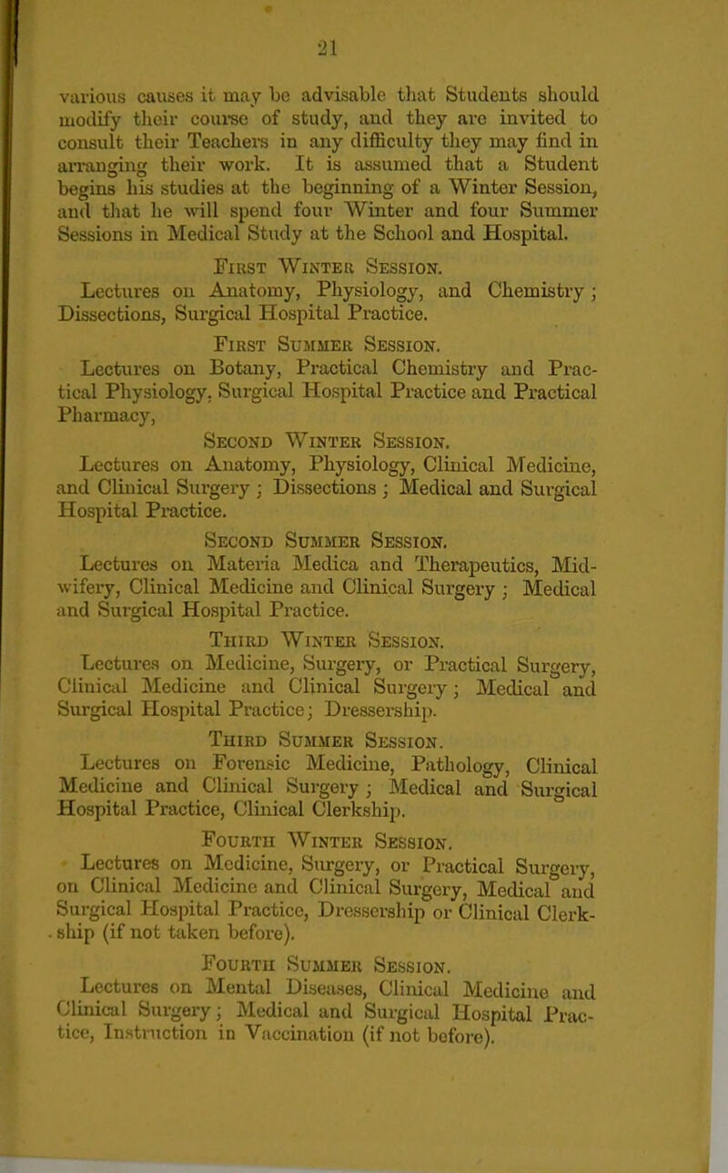 various causes it may be advisable that Students should modify their coui-se of study, and they are invited to consult their Teachers in any diflSiculty they may find in aiTauging their work. It is assumed that a Student begins his studies at the beginning of a Winter Session, and that he will spend four Winter and four Summer Sessions in Medical Study at the School and Hospital. First Winter Session. Lectures on Anatomy, Physiology, and Chemistry; Dissections, Surgical Hospital Practice. First Summer Session. Lectures on Botany, Practical Chemistry and Prac- tical Physiology. Surgical Hospital Practice and Practical Pharmacy, Second Winter Session. Lectures on Anatomy, Physiology, Clinical Medicine, and Clinical Surgeiy ; Dissections ; Medical and Surgical Hospital Practice. Second Summer Session. Lectures on Materia Medica and Therapeutics, Mid- wifery, Clinical Medicine and Clinical Sur'gery ; Medical and Surgical Hospital Practice. Third Winter Session. Lectures on Medicine, Surgery, or Practical Surgery, Clinical Medicine and Clinical Surgery; Medical and Surgical Hospital Practice; Dressership. Third Summer Session. Lectures on Forenii-ic Medicine, Pathology, Clinical Medicine and Clinical Surgery ; Medical and Surgical Hospital Practice, Clinical Clerkship. Fourth Winter Session. Lectures on Medicine, Surgery, or Practical Surgery, on Clinical Medicine and Clinical Surgery, Medical and Surgical Hospital Practice, Dressership or Clinical Clerk- ship (if not taken before). Fourth Summer Session. Lectures on Mental Diseases, Clinical Medicine and Clinical Surgery; Medical and Surgical Hospital Prac- tice, Instruction in Vaccination (if not bcfoi-e).